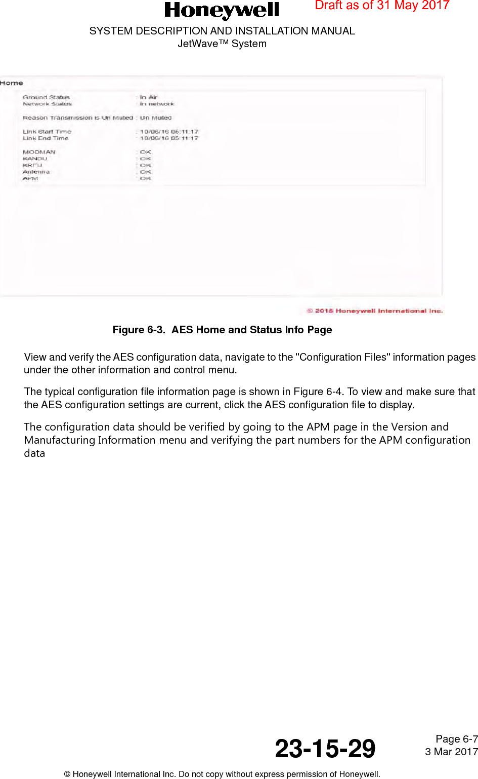Page 6-7 3 Mar 201723-15-29SYSTEM DESCRIPTION AND INSTALLATION MANUALJetWave™ System© Honeywell International Inc. Do not copy without express permission of Honeywell.Figure 6-3.  AES Home and Status Info PageView and verify the AES configuration data, navigate to the &quot;Configuration Files&quot; information pages under the other information and control menu. The typical configuration file information page is shown in Figure 6-4. To view and make sure that the AES configuration settings are current, click the AES configuration file to display.The configuration data should be verified by going to the APM page in the Version and Manufacturing Information menu and verifying the part numbers for the APM configuration dataDraft as of 31 May 2017