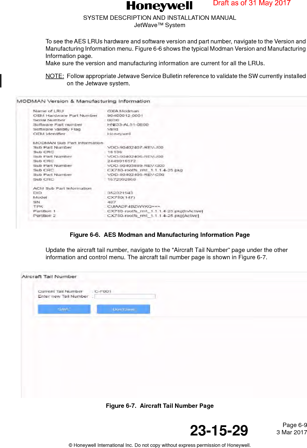 Page 6-9 3 Mar 201723-15-29SYSTEM DESCRIPTION AND INSTALLATION MANUALJetWave™ System© Honeywell International Inc. Do not copy without express permission of Honeywell.To see the AES LRUs hardware and software version and part number, navigate to the Version and Manufacturing Information menu. Figure 6-6 shows the typical Modman Version and Manufacturing Information page. Make sure the version and manufacturing information are current for all the LRUs.NOTE: Follow appropriate Jetwave Service Bulletin reference to validate the SW currently installed on the Jetwave system.Figure 6-6.  AES Modman and Manufacturing Information PageUpdate the aircraft tail number, navigate to the “Aircraft Tail Number” page under the other information and control menu. The aircraft tail number page is shown in Figure 6-7.Figure 6-7.  Aircraft Tail Number PageDraft as of 31 May 2017