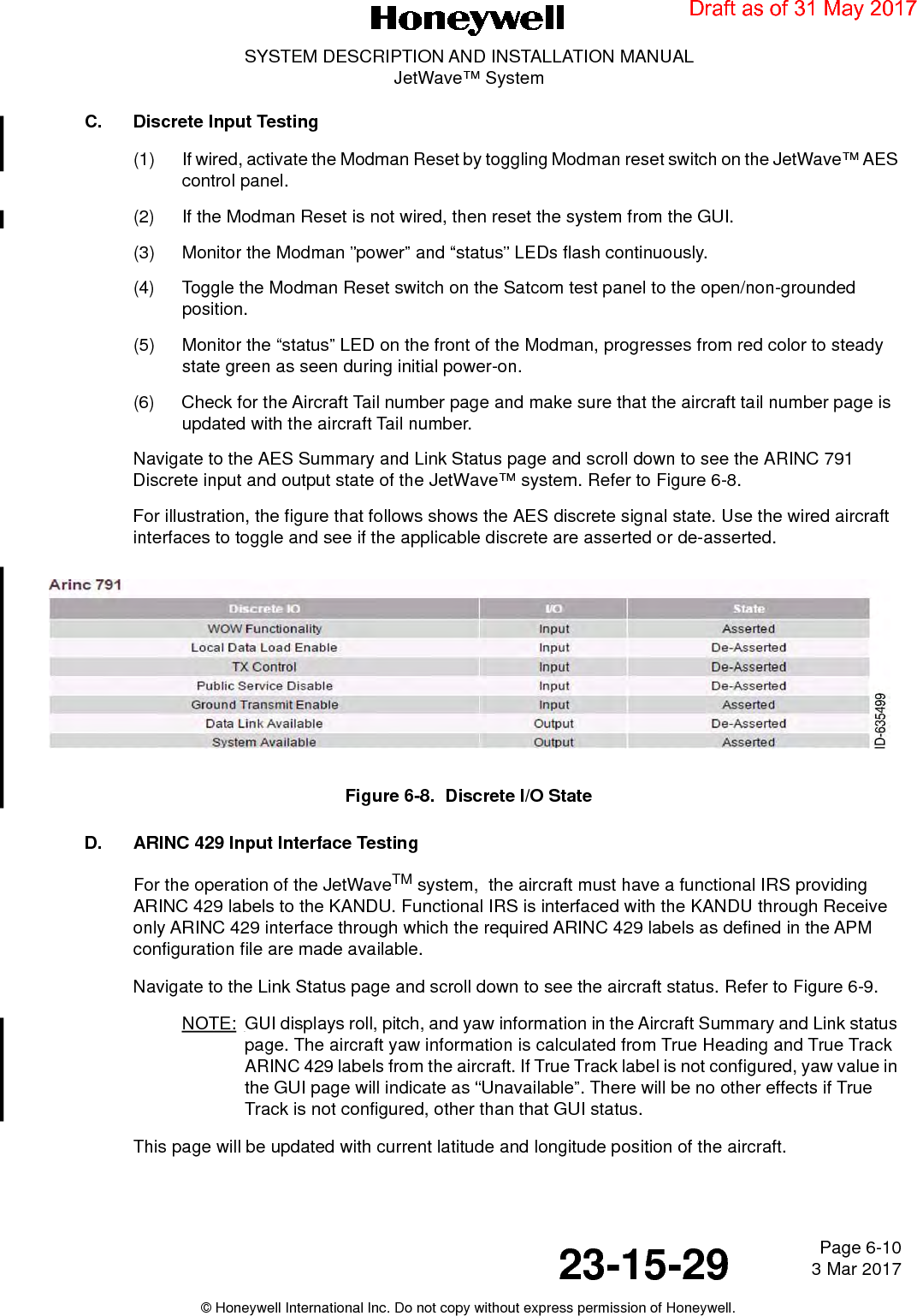 Page 6-10 3 Mar 201723-15-29SYSTEM DESCRIPTION AND INSTALLATION MANUALJetWave™ System© Honeywell International Inc. Do not copy without express permission of Honeywell.C. Discrete Input Testing(1) If wired, activate the Modman Reset by toggling Modman reset switch on the JetWave™ AES control panel. (2) If the Modman Reset is not wired, then reset the system from the GUI.(3) Monitor the Modman ”power” and “status” LEDs flash continuously. (4) Toggle the Modman Reset switch on the Satcom test panel to the open/non-grounded position. (5) Monitor the “status” LED on the front of the Modman, progresses from red color to steady state green as seen during initial power-on. (6) Check for the Aircraft Tail number page and make sure that the aircraft tail number page is updated with the aircraft Tail number. Navigate to the AES Summary and Link Status page and scroll down to see the ARINC 791 Discrete input and output state of the JetWave™ system. Refer to Figure 6-8.For illustration, the figure that follows shows the AES discrete signal state. Use the wired aircraft interfaces to toggle and see if the applicable discrete are asserted or de-asserted.Figure 6-8.  Discrete I/O StateD. ARINC 429 Input Interface TestingFor the operation of the JetWaveTM system,  the aircraft must have a functional IRS providing ARINC 429 labels to the KANDU. Functional IRS is interfaced with the KANDU through Receive only ARINC 429 interface through which the required ARINC 429 labels as defined in the APM configuration file are made available.Navigate to the Link Status page and scroll down to see the aircraft status. Refer to Figure 6-9. NOTE: GUI displays roll, pitch, and yaw information in the Aircraft Summary and Link status page. The aircraft yaw information is calculated from True Heading and True Track ARINC 429 labels from the aircraft. If True Track label is not configured, yaw value in the GUI page will indicate as “Unavailable”. There will be no other effects if True Track is not configured, other than that GUI status.This page will be updated with current latitude and longitude position of the aircraft. Draft as of 31 May 2017