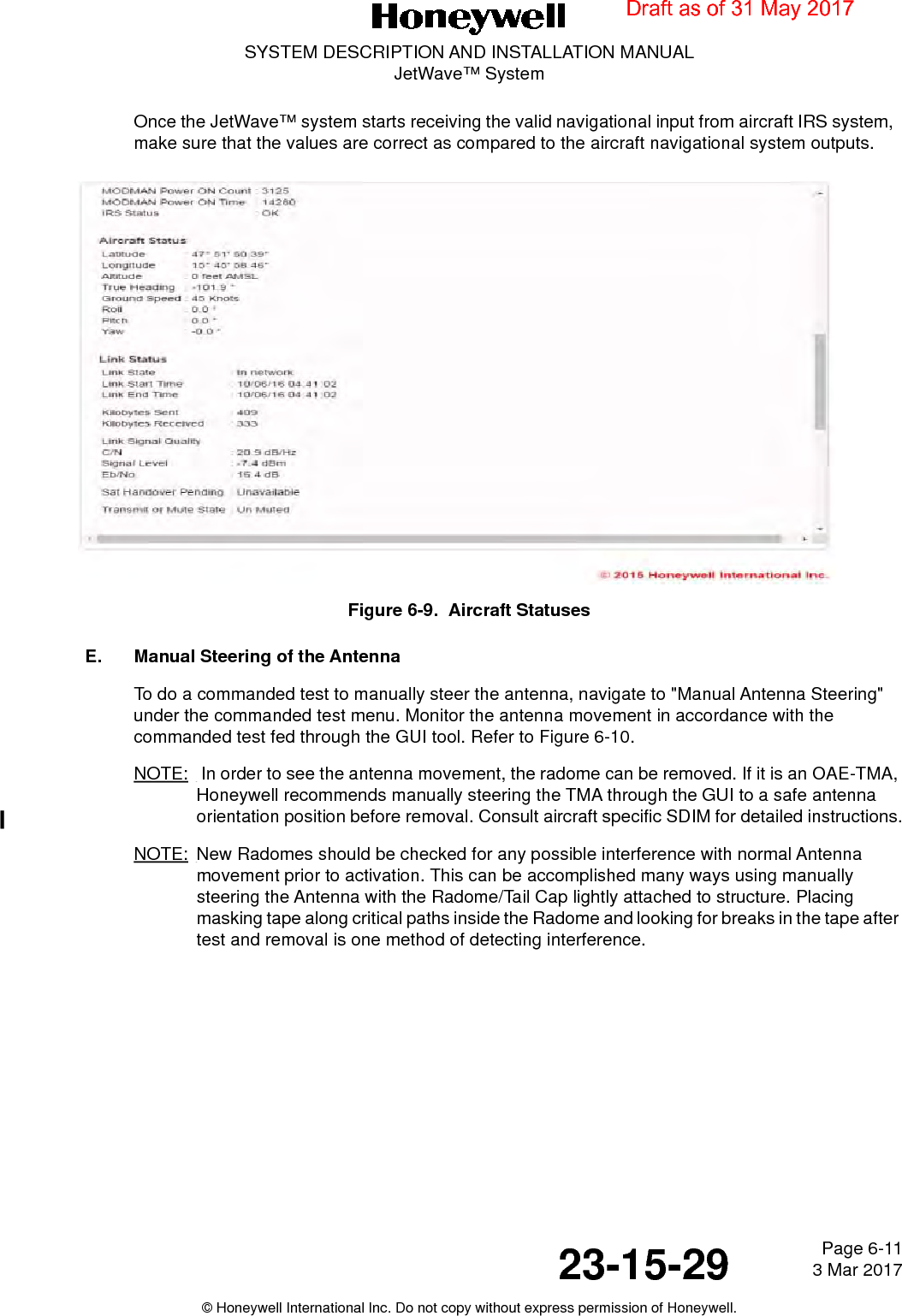 Page 6-11 3 Mar 201723-15-29SYSTEM DESCRIPTION AND INSTALLATION MANUALJetWave™ System© Honeywell International Inc. Do not copy without express permission of Honeywell.Once the JetWave™ system starts receiving the valid navigational input from aircraft IRS system,  make sure that the values are correct as compared to the aircraft navigational system outputs.Figure 6-9.  Aircraft StatusesE. Manual Steering of the AntennaTo do a commanded test to manually steer the antenna, navigate to &quot;Manual Antenna Steering&quot; under the commanded test menu. Monitor the antenna movement in accordance with the commanded test fed through the GUI tool. Refer to Figure 6-10.NOTE:  In order to see the antenna movement, the radome can be removed. If it is an OAE-TMA, Honeywell recommends manually steering the TMA through the GUI to a safe antenna orientation position before removal. Consult aircraft specific SDIM for detailed instructions.NOTE: New Radomes should be checked for any possible interference with normal Antenna movement prior to activation. This can be accomplished many ways using manually steering the Antenna with the Radome/Tail Cap lightly attached to structure. Placing masking tape along critical paths inside the Radome and looking for breaks in the tape after test and removal is one method of detecting interference.Draft as of 31 May 2017