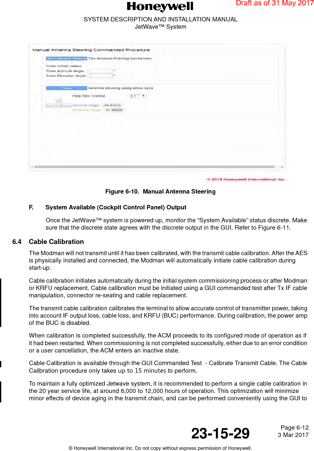 Page 6-12 3 Mar 201723-15-29SYSTEM DESCRIPTION AND INSTALLATION MANUALJetWave™ System© Honeywell International Inc. Do not copy without express permission of Honeywell.Figure 6-10.  Manual Antenna Steering F. System Available (Cockpit Control Panel) OutputOnce the JetWave™ system is powered up, monitor the “System Available” status discrete. Make sure that the discrete state agrees with the discrete output in the GUI. Refer to Figure 6-11. 6.4 Cable CalibrationThe Modman will not transmit until it has been calibrated, with the transmit cable calibration. After the AES is physically installed and connected, the Modman will automatically initiate cable calibration during start-up.Cable calibration initiates automatically during the initial system commissioning process or after Modman or KRFU replacement. Cable calibration must be initiated using a GUI commanded test after Tx IF cable manipulation, connector re-seating and cable replacement. The transmit cable calibration calibrates the terminal to allow accurate control of transmitter power, taking into account IF output loss, cable loss, and KRFU (BUC) performance. During calibration, the power amp of the BUC is disabled.When calibration is completed successfully, the ACM proceeds to its configured mode of operation as if it had been restarted. When commissioning is not completed successfully, either due to an error condition or a user cancellation, the ACM enters an inactive state.Cable Calibration is available through the GUI Commanded Test  - Calibrate Transmit Cable. The Cable Calibration procedure only takes up to 15 minutes to perform.To maintain a fully optimized Jetwave system, it is recommended to perform a single cable calibration in the 20 year service life, at around 8,000 to 12,000 hours of operation. This optimization will minimize minor effects of device aging in the transmit chain, and can be performed conveniently using the GUI to Draft as of 31 May 2017