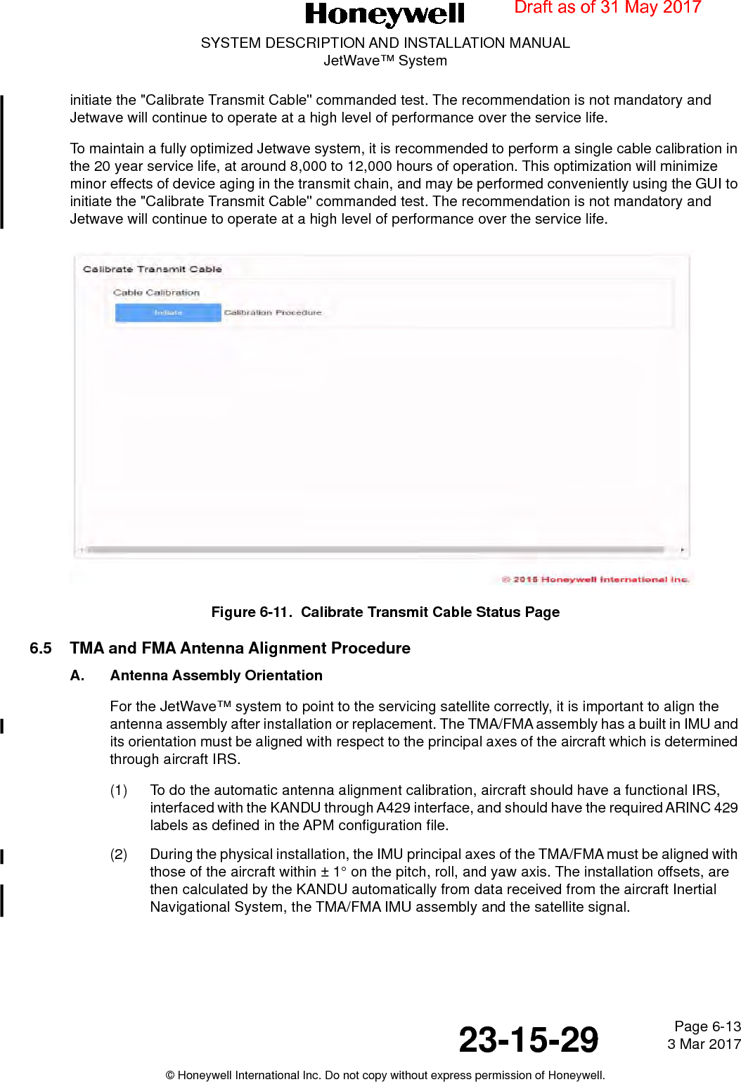 Page 6-13 3 Mar 201723-15-29SYSTEM DESCRIPTION AND INSTALLATION MANUALJetWave™ System© Honeywell International Inc. Do not copy without express permission of Honeywell.initiate the &quot;Calibrate Transmit Cable&quot; commanded test. The recommendation is not mandatory and Jetwave will continue to operate at a high level of performance over the service life.To maintain a fully optimized Jetwave system, it is recommended to perform a single cable calibration in the 20 year service life, at around 8,000 to 12,000 hours of operation. This optimization will minimize minor effects of device aging in the transmit chain, and may be performed conveniently using the GUI to initiate the &quot;Calibrate Transmit Cable&quot; commanded test. The recommendation is not mandatory and Jetwave will continue to operate at a high level of performance over the service life.Figure 6-11.  Calibrate Transmit Cable Status Page6.5 TMA and FMA Antenna Alignment ProcedureA. Antenna Assembly OrientationFor the JetWave™ system to point to the servicing satellite correctly, it is important to align the antenna assembly after installation or replacement. The TMA/FMA assembly has a built in IMU and its orientation must be aligned with respect to the principal axes of the aircraft which is determined through aircraft IRS.(1) To do the automatic antenna alignment calibration, aircraft should have a functional IRS, interfaced with the KANDU through A429 interface, and should have the required ARINC 429 labels as defined in the APM configuration file. (2) During the physical installation, the IMU principal axes of the TMA/FMA must be aligned with those of the aircraft within ± 1° on the pitch, roll, and yaw axis. The installation offsets, are then calculated by the KANDU automatically from data received from the aircraft Inertial Navigational System, the TMA/FMA IMU assembly and the satellite signal. Draft as of 31 May 2017