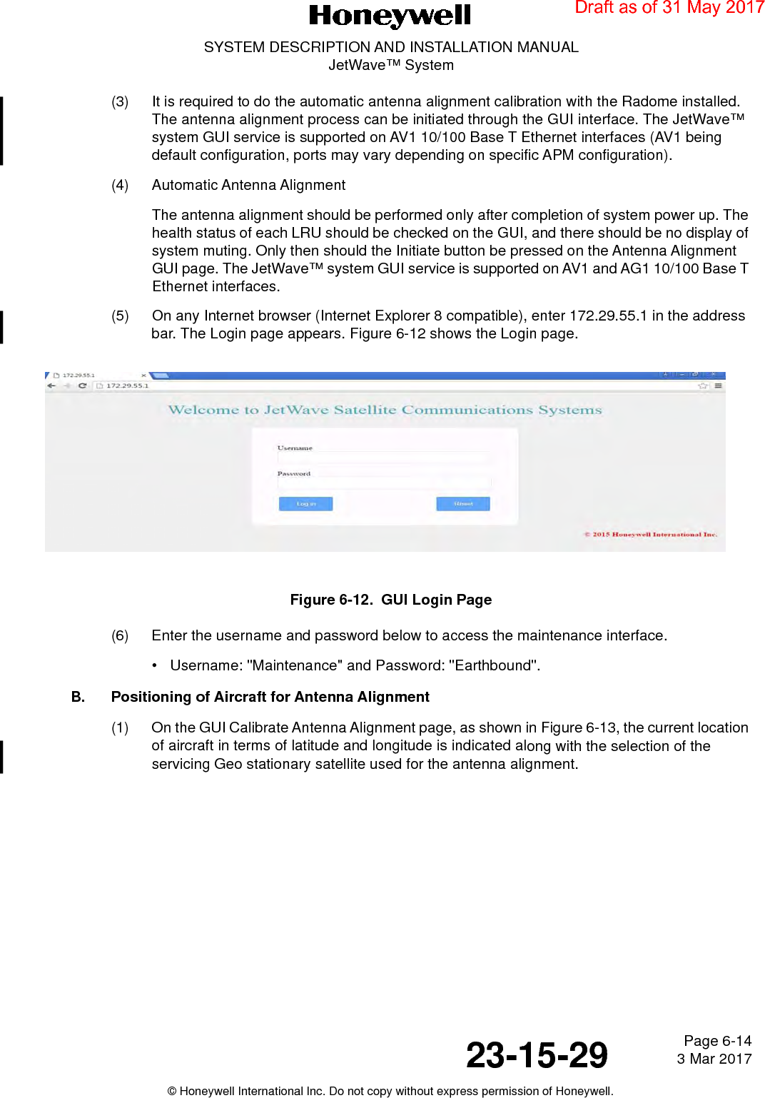 Page 6-14 3 Mar 201723-15-29SYSTEM DESCRIPTION AND INSTALLATION MANUALJetWave™ System© Honeywell International Inc. Do not copy without express permission of Honeywell.(3) It is required to do the automatic antenna alignment calibration with the Radome installed. The antenna alignment process can be initiated through the GUI interface. The JetWave™ system GUI service is supported on AV1 10/100 Base T Ethernet interfaces (AV1 being default configuration, ports may vary depending on specific APM configuration). (4) Automatic Antenna AlignmentThe antenna alignment should be performed only after completion of system power up. The health status of each LRU should be checked on the GUI, and there should be no display of system muting. Only then should the Initiate button be pressed on the Antenna Alignment GUI page. The JetWave™ system GUI service is supported on AV1 and AG1 10/100 Base T Ethernet interfaces. (5) On any Internet browser (Internet Explorer 8 compatible), enter 172.29.55.1 in the address bar. The Login page appears. Figure 6-12 shows the Login page. Figure 6-12.  GUI Login Page(6) Enter the username and password below to access the maintenance interface.• Username: &quot;Maintenance&quot; and Password: &quot;Earthbound&quot;.B. Positioning of Aircraft for Antenna Alignment(1) On the GUI Calibrate Antenna Alignment page, as shown in Figure 6-13, the current location of aircraft in terms of latitude and longitude is indicated along with the selection of the servicing Geo stationary satellite used for the antenna alignment. Draft as of 31 May 2017