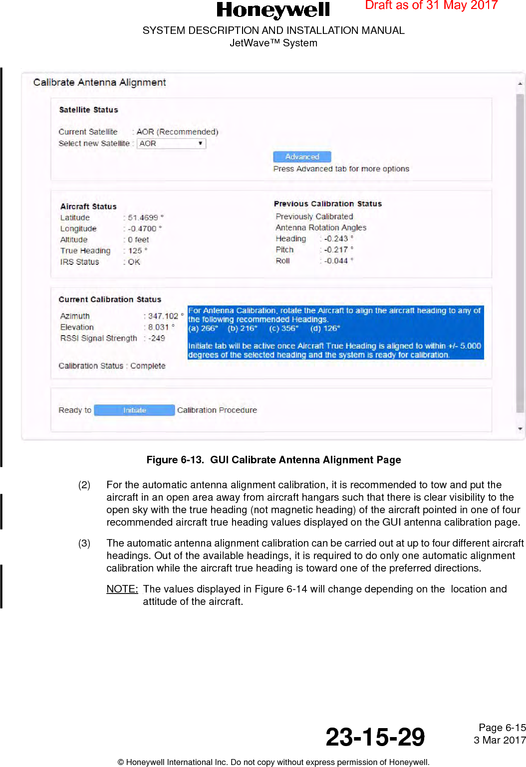 Page 6-15 3 Mar 201723-15-29SYSTEM DESCRIPTION AND INSTALLATION MANUALJetWave™ System© Honeywell International Inc. Do not copy without express permission of Honeywell.Figure 6-13.  GUI Calibrate Antenna Alignment Page(2) For the automatic antenna alignment calibration, it is recommended to tow and put the aircraft in an open area away from aircraft hangars such that there is clear visibility to the open sky with the true heading (not magnetic heading) of the aircraft pointed in one of four recommended aircraft true heading values displayed on the GUI antenna calibration page. (3) The automatic antenna alignment calibration can be carried out at up to four different aircraft headings. Out of the available headings, it is required to do only one automatic alignment calibration while the aircraft true heading is toward one of the preferred directions.NOTE: The values displayed in Figure 6-14 will change depending on the  location and attitude of the aircraft.Draft as of 31 May 2017