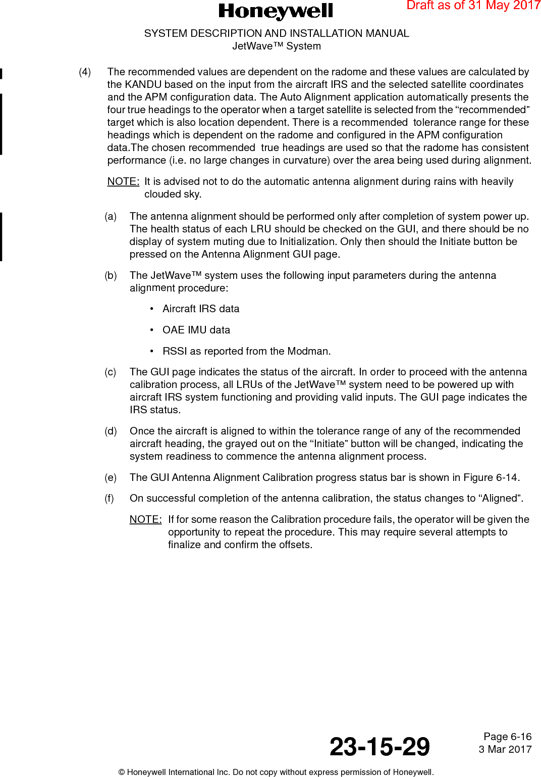 Page 6-16 3 Mar 201723-15-29SYSTEM DESCRIPTION AND INSTALLATION MANUALJetWave™ System© Honeywell International Inc. Do not copy without express permission of Honeywell.(4) The recommended values are dependent on the radome and these values are calculated by the KANDU based on the input from the aircraft IRS and the selected satellite coordinates and the APM configuration data. The Auto Alignment application automatically presents the four true headings to the operator when a target satellite is selected from the “recommended” target which is also location dependent. There is a recommended  tolerance range for these headings which is dependent on the radome and configured in the APM configuration data.The chosen recommended  true headings are used so that the radome has consistent performance (i.e. no large changes in curvature) over the area being used during alignment.NOTE: It is advised not to do the automatic antenna alignment during rains with heavily clouded sky.(a) The antenna alignment should be performed only after completion of system power up. The health status of each LRU should be checked on the GUI, and there should be no display of system muting due to Initialization. Only then should the Initiate button be pressed on the Antenna Alignment GUI page.(b) The JetWave™ system uses the following input parameters during the antenna alignment procedure:• Aircraft IRS data• OAE IMU data• RSSI as reported from the Modman.(c) The GUI page indicates the status of the aircraft. In order to proceed with the antenna calibration process, all LRUs of the JetWave™ system need to be powered up with aircraft IRS system functioning and providing valid inputs. The GUI page indicates the IRS status. (d) Once the aircraft is aligned to within the tolerance range of any of the recommended aircraft heading, the grayed out on the “Initiate” button will be changed, indicating the system readiness to commence the antenna alignment process. (e) The GUI Antenna Alignment Calibration progress status bar is shown in Figure 6-14.(f) On successful completion of the antenna calibration, the status changes to “Aligned”.NOTE: If for some reason the Calibration procedure fails, the operator will be given the opportunity to repeat the procedure. This may require several attempts to finalize and confirm the offsets.Draft as of 31 May 2017