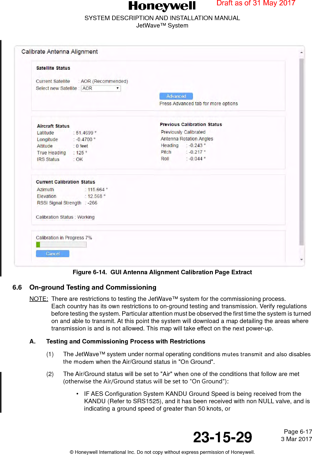 Page 6-17 3 Mar 201723-15-29SYSTEM DESCRIPTION AND INSTALLATION MANUALJetWave™ System© Honeywell International Inc. Do not copy without express permission of Honeywell.Figure 6-14.  GUI Antenna Alignment Calibration Page Extract6.6 On-ground Testing and CommissioningNOTE: There are restrictions to testing the JetWave™ system for the commissioning process.  Each country has its own restrictions to on-ground testing and transmission. Verify regulations before testing the system. Particular attention must be observed the first time the system is turned on and able to transmit. At this point the system will download a map detailing the areas where transmission is and is not allowed. This map will take effect on the next power-up.A. Testing and Commissioning Process with Restrictions(1) The JetWave™ system under normal operating conditions mutes transmit and also disables the modem when the Air/Ground status in &quot;On Ground&quot;.(2) The Air/Ground status will be set to &quot;Air&quot; when one of the conditions that follow are met (otherwise the Air/Ground status will be set to &quot;On Ground&quot;):• IF AES Configuration System KANDU Ground Speed is being received from the KANDU (Refer to SRS1525), and it has been received with non NULL valve, and is indicating a ground speed of greater than 50 knots, orDraft as of 31 May 2017