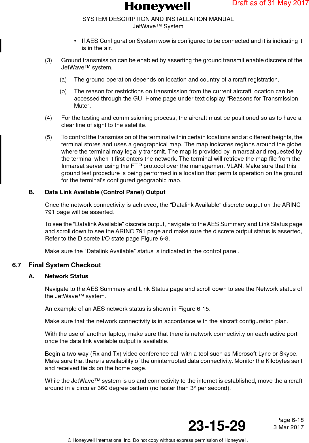 Page 6-18 3 Mar 201723-15-29SYSTEM DESCRIPTION AND INSTALLATION MANUALJetWave™ System© Honeywell International Inc. Do not copy without express permission of Honeywell.• If AES Configuration System wow is configured to be connected and it is indicating it is in the air. (3) Ground transmission can be enabled by asserting the ground transmit enable discrete of the JetWave™ system.(a) The ground operation depends on location and country of aircraft registration.(b) The reason for restrictions on transmission from the current aircraft location can be accessed through the GUI Home page under text display “Reasons for Transmission Mute”.(4) For the testing and commissioning process, the aircraft must be positioned so as to have a clear line of sight to the satellite. (5) To control the transmission of the terminal within certain locations and at different heights, the terminal stores and uses a geographical map. The map indicates regions around the globe where the terminal may legally transmit. The map is provided by Inmarsat and requested by the terminal when it first enters the network. The terminal will retrieve the map file from the Inmarsat server using the FTP protocol over the management VLAN. Make sure that this ground test procedure is being performed in a location that permits operation on the ground for the terminal&apos;s configured geographic map.B. Data Link Available (Control Panel) OutputOnce the network connectivity is achieved, the “Datalink Available” discrete output on the ARINC 791 page will be asserted. To see the “Datalink Available” discrete output, navigate to the AES Summary and Link Status page and scroll down to see the ARINC 791 page and make sure the discrete output status is asserted, Refer to the Discrete I/O state page Figure 6-8.Make sure the “Datalink Available” status is indicated in the control panel. 6.7 Final System CheckoutA. Network StatusNavigate to the AES Summary and Link Status page and scroll down to see the Network status of the JetWave™ system. An example of an AES network status is shown in Figure 6-15. Make sure that the network connectivity is in accordance with the aircraft configuration plan. With the use of another laptop, make sure that there is network connectivity on each active port once the data link available output is available. Begin a two way (Rx and Tx) video conference call with a tool such as Microsoft Lync or Skype. Make sure that there is availability of the uninterrupted data connectivity. Monitor the Kilobytes sent and received fields on the home page. While the JetWave™ system is up and connectivity to the internet is established, move the aircraft around in a circular 360 degree pattern (no faster than 3° per second). Draft as of 31 May 2017