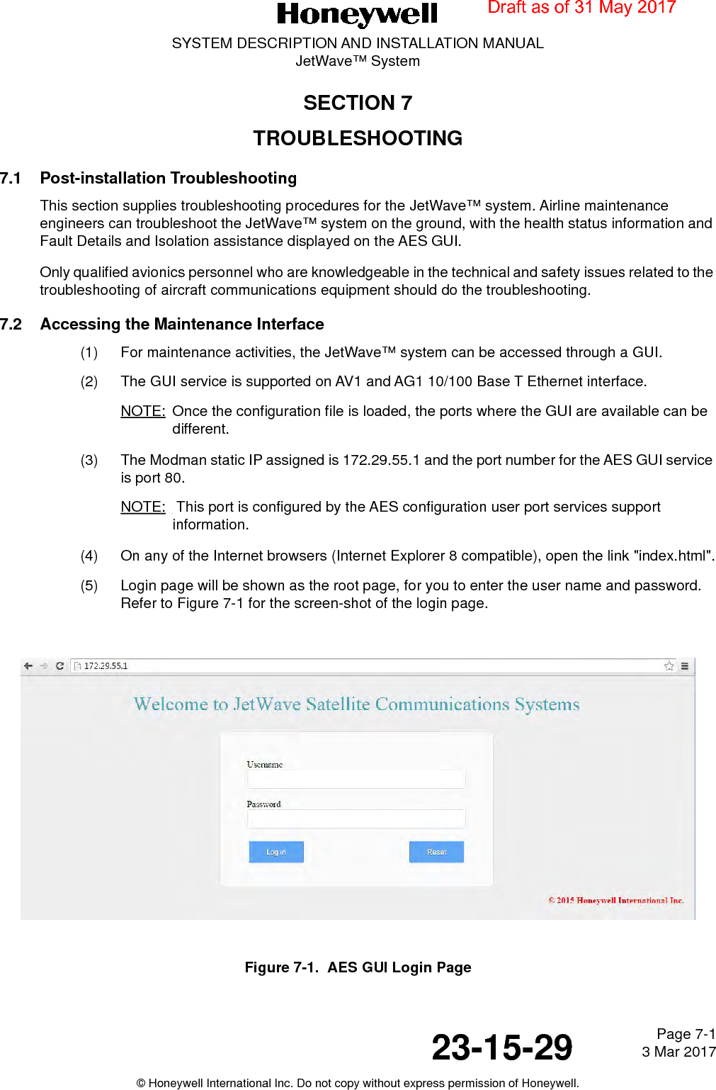 Page 7-1 3 Mar 201723-15-29SYSTEM DESCRIPTION AND INSTALLATION MANUALJetWave™ System© Honeywell International Inc. Do not copy without express permission of Honeywell.SECTION 7TROUBLESHOOTING7.1 Post-installation TroubleshootingThis section supplies troubleshooting procedures for the JetWave™ system. Airline maintenance engineers can troubleshoot the JetWave™ system on the ground, with the health status information and Fault Details and Isolation assistance displayed on the AES GUI.Only qualified avionics personnel who are knowledgeable in the technical and safety issues related to the troubleshooting of aircraft communications equipment should do the troubleshooting.7.2 Accessing the Maintenance Interface(1) For maintenance activities, the JetWave™ system can be accessed through a GUI. (2) The GUI service is supported on AV1 and AG1 10/100 Base T Ethernet interface. NOTE: Once the configuration file is loaded, the ports where the GUI are available can be different.(3) The Modman static IP assigned is 172.29.55.1 and the port number for the AES GUI service is port 80.NOTE:  This port is configured by the AES configuration user port services support information.(4) On any of the Internet browsers (Internet Explorer 8 compatible), open the link &quot;index.html&quot;.(5) Login page will be shown as the root page, for you to enter the user name and password. Refer to Figure 7-1 for the screen-shot of the login page.Figure 7-1.  AES GUI Login PageDraft as of 31 May 2017