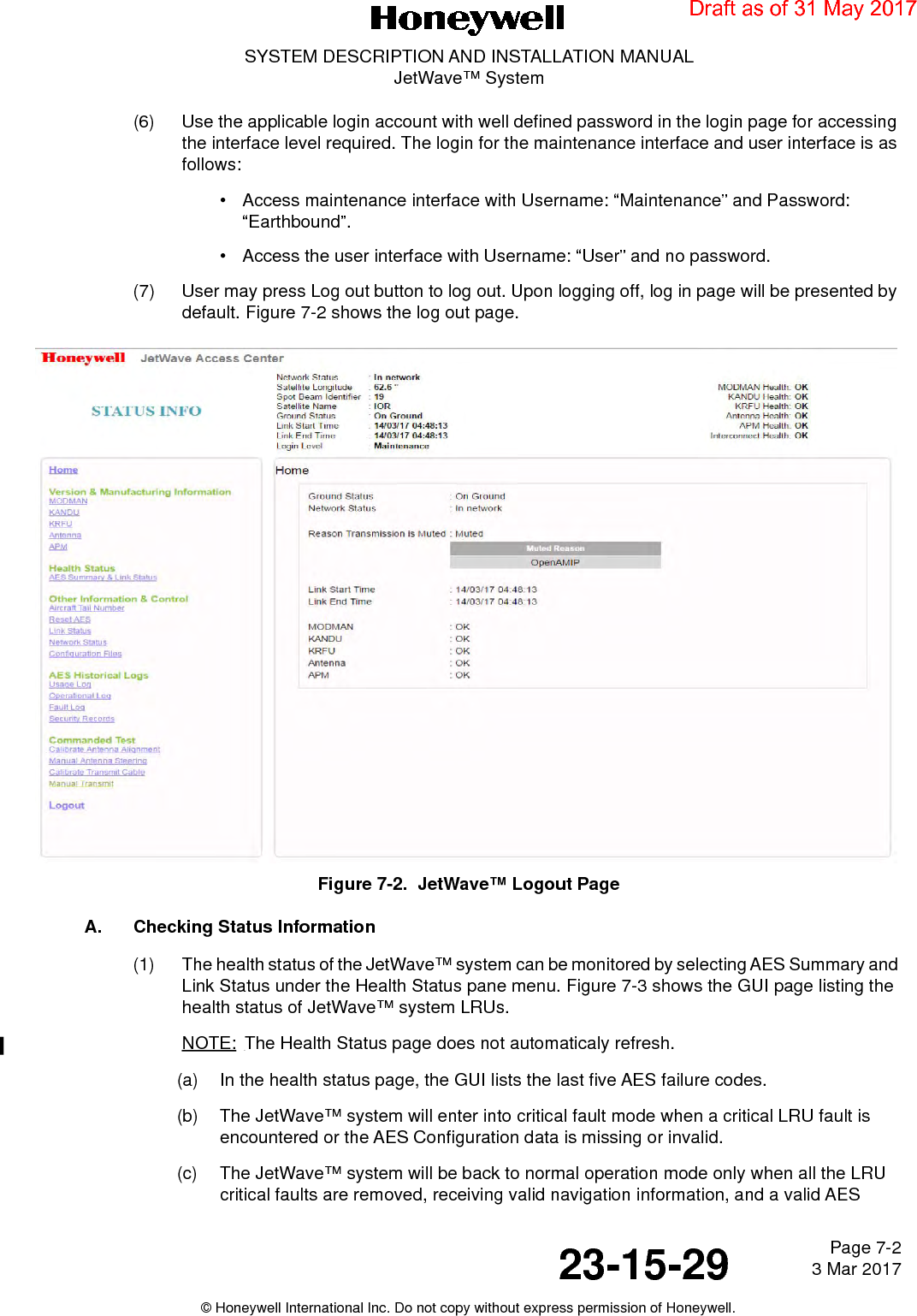 Page 7-2 3 Mar 201723-15-29SYSTEM DESCRIPTION AND INSTALLATION MANUALJetWave™ System© Honeywell International Inc. Do not copy without express permission of Honeywell.(6) Use the applicable login account with well defined password in the login page for accessing the interface level required. The login for the maintenance interface and user interface is as follows:• Access maintenance interface with Username: “Maintenance” and Password: “Earthbound”.• Access the user interface with Username: “User” and no password.(7) User may press Log out button to log out. Upon logging off, log in page will be presented by default. Figure 7-2 shows the log out page.Figure 7-2.  JetWave™ Logout PageA. Checking Status Information(1) The health status of the JetWave™ system can be monitored by selecting AES Summary and Link Status under the Health Status pane menu. Figure 7-3 shows the GUI page listing the health status of JetWave™ system LRUs.NOTE: The Health Status page does not automaticaly refresh. (a) In the health status page, the GUI lists the last five AES failure codes. (b) The JetWave™ system will enter into critical fault mode when a critical LRU fault is encountered or the AES Configuration data is missing or invalid. (c) The JetWave™ system will be back to normal operation mode only when all the LRU critical faults are removed, receiving valid navigation information, and a valid AES Draft as of 31 May 2017