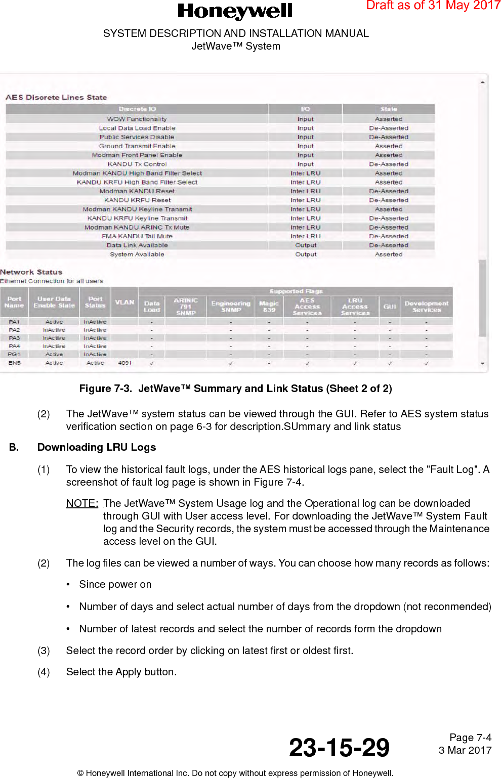 Page 7-4 3 Mar 201723-15-29SYSTEM DESCRIPTION AND INSTALLATION MANUALJetWave™ System© Honeywell International Inc. Do not copy without express permission of Honeywell.Figure 7-3.  JetWave™ Summary and Link Status (Sheet 2 of 2)(2) The JetWave™ system status can be viewed through the GUI. Refer to AES system status verification section on page 6-3 for description.SUmmary and link statusB. Downloading LRU Logs(1) To view the historical fault logs, under the AES historical logs pane, select the &quot;Fault Log&quot;. A screenshot of fault log page is shown in Figure 7-4.NOTE: The JetWave™ System Usage log and the Operational log can be downloaded through GUI with User access level. For downloading the JetWave™ System Fault log and the Security records, the system must be accessed through the Maintenance access level on the GUI.(2) The log files can be viewed a number of ways. You can choose how many records as follows: • Since power on• Number of days and select actual number of days from the dropdown (not reconmended)• Number of latest records and select the number of records form the dropdown(3) Select the record order by clicking on latest first or oldest first.(4) Select the Apply button.   Draft as of 31 May 2017