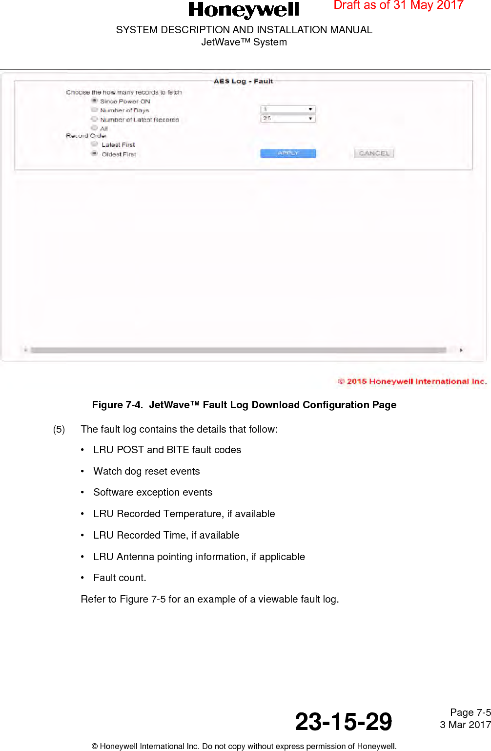 Page 7-5 3 Mar 201723-15-29SYSTEM DESCRIPTION AND INSTALLATION MANUALJetWave™ System© Honeywell International Inc. Do not copy without express permission of Honeywell.Figure 7-4.  JetWave™ Fault Log Download Configuration Page(5) The fault log contains the details that follow:• LRU POST and BITE fault codes• Watch dog reset events• Software exception events• LRU Recorded Temperature, if available• LRU Recorded Time, if available• LRU Antenna pointing information, if applicable•Fault count.Refer to Figure 7-5 for an example of a viewable fault log.Draft as of 31 May 2017