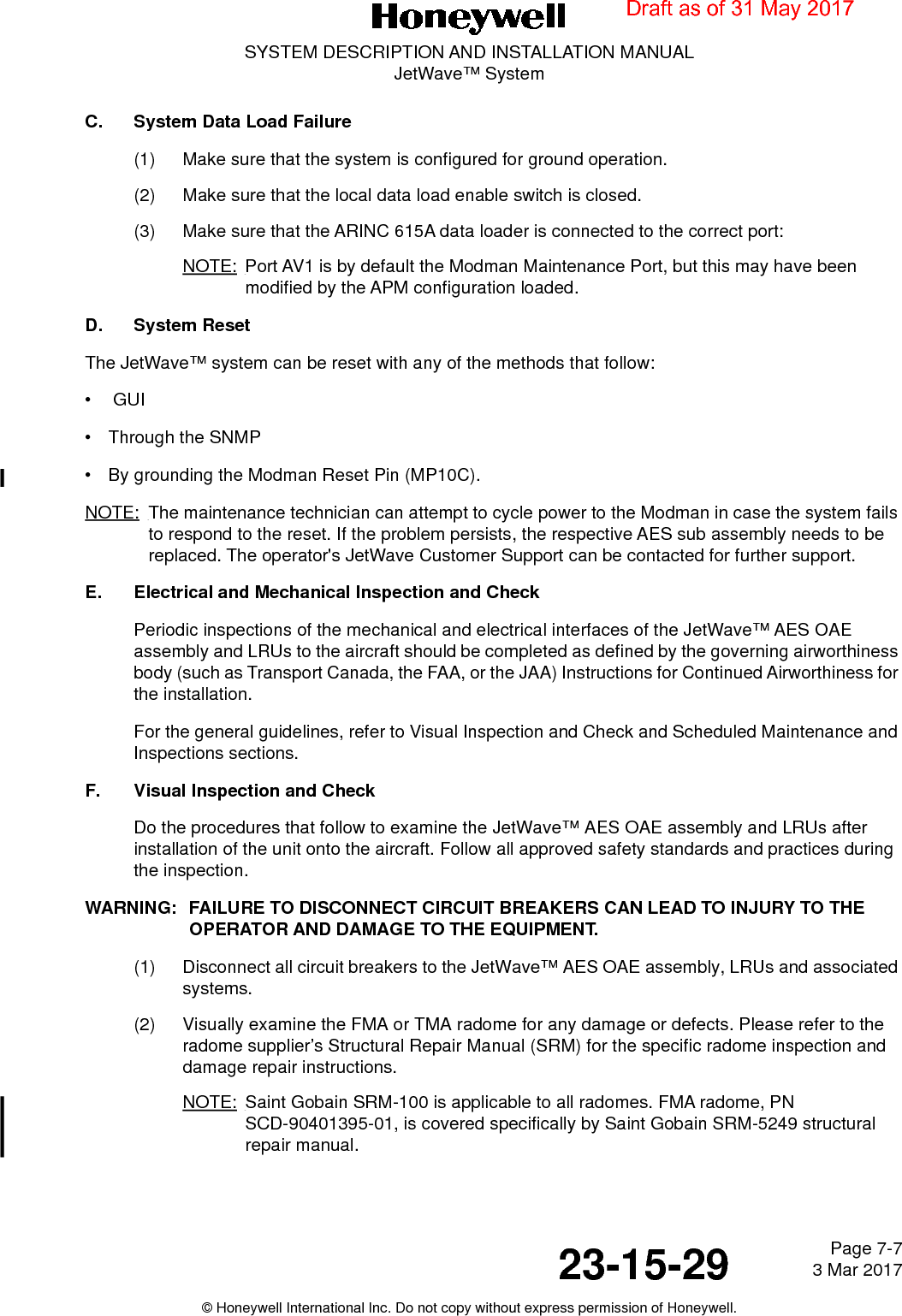 Page 7-7 3 Mar 201723-15-29SYSTEM DESCRIPTION AND INSTALLATION MANUALJetWave™ System© Honeywell International Inc. Do not copy without express permission of Honeywell.C. System Data Load Failure(1) Make sure that the system is configured for ground operation.(2) Make sure that the local data load enable switch is closed.(3) Make sure that the ARINC 615A data loader is connected to the correct port:NOTE: Port AV1 is by default the Modman Maintenance Port, but this may have been modified by the APM configuration loaded.D. System ResetThe JetWave™ system can be reset with any of the methods that follow: • GUI• Through the SNMP• By grounding the Modman Reset Pin (MP10C).NOTE: The maintenance technician can attempt to cycle power to the Modman in case the system fails to respond to the reset. If the problem persists, the respective AES sub assembly needs to be  replaced. The operator&apos;s JetWave Customer Support can be contacted for further support.E. Electrical and Mechanical Inspection and Check Periodic inspections of the mechanical and electrical interfaces of the JetWave™ AES OAE assembly and LRUs to the aircraft should be completed as defined by the governing airworthiness body (such as Transport Canada, the FAA, or the JAA) Instructions for Continued Airworthiness for the installation. For the general guidelines, refer to Visual Inspection and Check and Scheduled Maintenance and Inspections sections. F. Visual Inspection and Check Do the procedures that follow to examine the JetWave™ AES OAE assembly and LRUs after installation of the unit onto the aircraft. Follow all approved safety standards and practices during the inspection.WARNING: FAILURE TO DISCONNECT CIRCUIT BREAKERS CAN LEAD TO INJURY TO THE OPERATOR AND DAMAGE TO THE EQUIPMENT. (1) Disconnect all circuit breakers to the JetWave™ AES OAE assembly, LRUs and associated systems.(2) Visually examine the FMA or TMA radome for any damage or defects. Please refer to the radome supplier’s Structural Repair Manual (SRM) for the specific radome inspection and damage repair instructions.NOTE: Saint Gobain SRM-100 is applicable to all radomes. FMA radome, PN SCD-90401395-01, is covered specifically by Saint Gobain SRM-5249 structural repair manual.Draft as of 31 May 2017