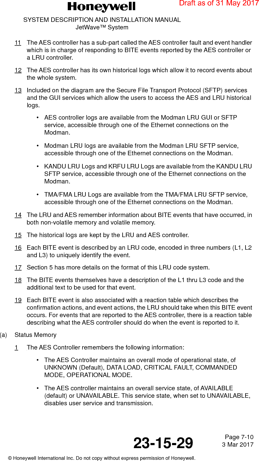 Page 7-10 3 Mar 201723-15-29SYSTEM DESCRIPTION AND INSTALLATION MANUALJetWave™ System© Honeywell International Inc. Do not copy without express permission of Honeywell.11 The AES controller has a sub-part called the AES controller fault and event handler which is in charge of responding to BITE events reported by the AES controller or a LRU controller.12 The AES controller has its own historical logs which allow it to record events about the whole system.13 Included on the diagram are the Secure File Transport Protocol (SFTP) services and the GUI services which allow the users to access the AES and LRU historical logs.•AES controller logs are available from the Modman LRU GUI or SFTP service, accessible through one of the Ethernet connections on the Modman.• Modman LRU logs are available from the Modman LRU SFTP service, accessible through one of the Ethernet connections on the Modman.• KANDU LRU Logs and KRFU LRU Logs are available from the KANDU LRU SFTP service, accessible through one of the Ethernet connections on the Modman.• TMA/FMA LRU Logs are available from the TMA/FMA LRU SFTP service, accessible through one of the Ethernet connections on the Modman.14 The LRU and AES remember information about BITE events that have occurred, in both non-volatile memory and volatile memory.15 The historical logs are kept by the LRU and AES controller.16 Each BITE event is described by an LRU code, encoded in three numbers (L1, L2 and L3) to uniquely identify the event.17 Section 5 has more details on the format of this LRU code system.18 The BITE events themselves have a description of the L1 thru L3 code and the additional text to be used for that event.19 Each BITE event is also associated with a reaction table which describes the confirmation actions, and event actions, the LRU should take when this BITE event occurs. For events that are reported to the AES controller, there is a reaction table describing what the AES controller should do when the event is reported to it.(a) Status Memory1The AES Controller remembers the following information:• The AES Controller maintains an overall mode of operational state, of UNKNOWN (Default), DATA LOAD, CRITICAL FAULT, COMMANDED MODE, OPERATIONAL MODE.• The AES controller maintains an overall service state, of AVAILABLE (default) or UNAVAILABLE. This service state, when set to UNAVAILABLE, disables user service and transmission.Draft as of 31 May 2017