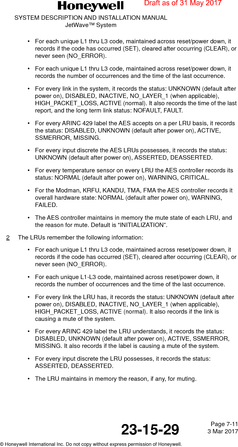 Page 7-11 3 Mar 201723-15-29SYSTEM DESCRIPTION AND INSTALLATION MANUALJetWave™ System© Honeywell International Inc. Do not copy without express permission of Honeywell.• For each unique L1 thru L3 code, maintained across reset/power down, it records if the code has occurred (SET), cleared after occurring (CLEAR), or never seen (NO_ERROR).• For each unique L1 thru L3 code, maintained across reset/power down, it records the number of occurrences and the time of the last occurrence.• For every link in the system, it records the status: UNKNOWN (default after power on), DISABLED, INACTIVE, NO_LAYER_1 (when applicable), HIGH_PACKET_LOSS, ACTIVE (normal). It also records the time of the last report, and the long term link status: NOFAULT, FAULT.• For every ARINC 429 label the AES accepts on a per LRU basis, it records the status: DISABLED, UNKNOWN (default after power on), ACTIVE, SSMERROR, MISSING.• For every input discrete the AES LRUs possesses, it records the status: UNKNOWN (default after power on), ASSERTED, DEASSERTED.• For every temperature sensor on every LRU the AES controller records its status: NORMAL (default after power on), WARNING, CRITICAL.• For the Modman, KRFU, KANDU, TMA, FMA the AES controller records it overall hardware state: NORMAL (default after power on), WARNING, FAILED.• The AES controller maintains in memory the mute state of each LRU, and the reason for mute. Default is “INITIALIZATION”.2The LRUs remember the following information:• For each unique L1 thru L3 code, maintained across reset/power down, it records if the code has occurred (SET), cleared after occurring (CLEAR), or never seen (NO_ERROR).• For each unique L1-L3 code, maintained across reset/power down, it records the number of occurrences and the time of the last occurrence.• For every link the LRU has, it records the status: UNKNOWN (default after power on), DISABLED, INACTIVE, NO_LAYER_1 (when applicable), HIGH_PACKET_LOSS, ACTIVE (normal). It also records if the link is causing a mute of the system.• For every ARINC 429 label the LRU understands, it records the status: DISABLED, UNKNOWN (default after power on), ACTIVE, SSMERROR, MISSING. It also records if the label is causing a mute of the system.• For every input discrete the LRU possesses, it records the status: ASSERTED, DEASSERTED.• The LRU maintains in memory the reason, if any, for muting.Draft as of 31 May 2017