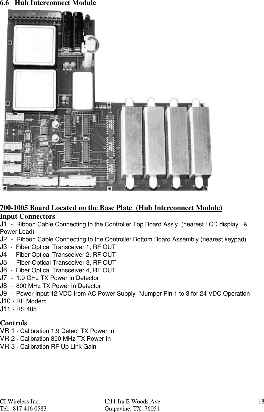 CI Wireless Inc. 1211 Ira E Woods Ave 18Tel:  817 416 0583 Grapevine, TX  760516.6   Hub Interconnect Module700-1005 Board Located on the Base Plate  (Hub Interconnect Module)Input ConnectorsJ1  -  Ribbon Cable Connecting to the Controller Top Board Ass’y, (nearest LCD display   &amp;Power Lead)J2  -  Ribbon Cable Connecting to the Controller Bottom Board Assembly (nearest keypad)J3  -  Fiber Optical Transceiver 1, RF OUTJ4  -  Fiber Optical Transceiver 2, RF OUTJ5  -  Fiber Optical Transceiver 3, RF OUTJ6  -  Fiber Optical Transceiver 4, RF OUTJ7  -  1.9 GHz TX Power In DetectorJ8  -  800 MHz TX Power In DetectorJ9  -  Power Input 12 VDC from AC Power Supply  *Jumper Pin 1 to 3 for 24 VDC OperationJ10 - RF ModemJ11 - RS 485ControlsVR 1 - Calibration 1.9 Detect TX Power InVR 2 - Calibration 800 MHz TX Power InVR 3 - Calibration RF Up Link Gain