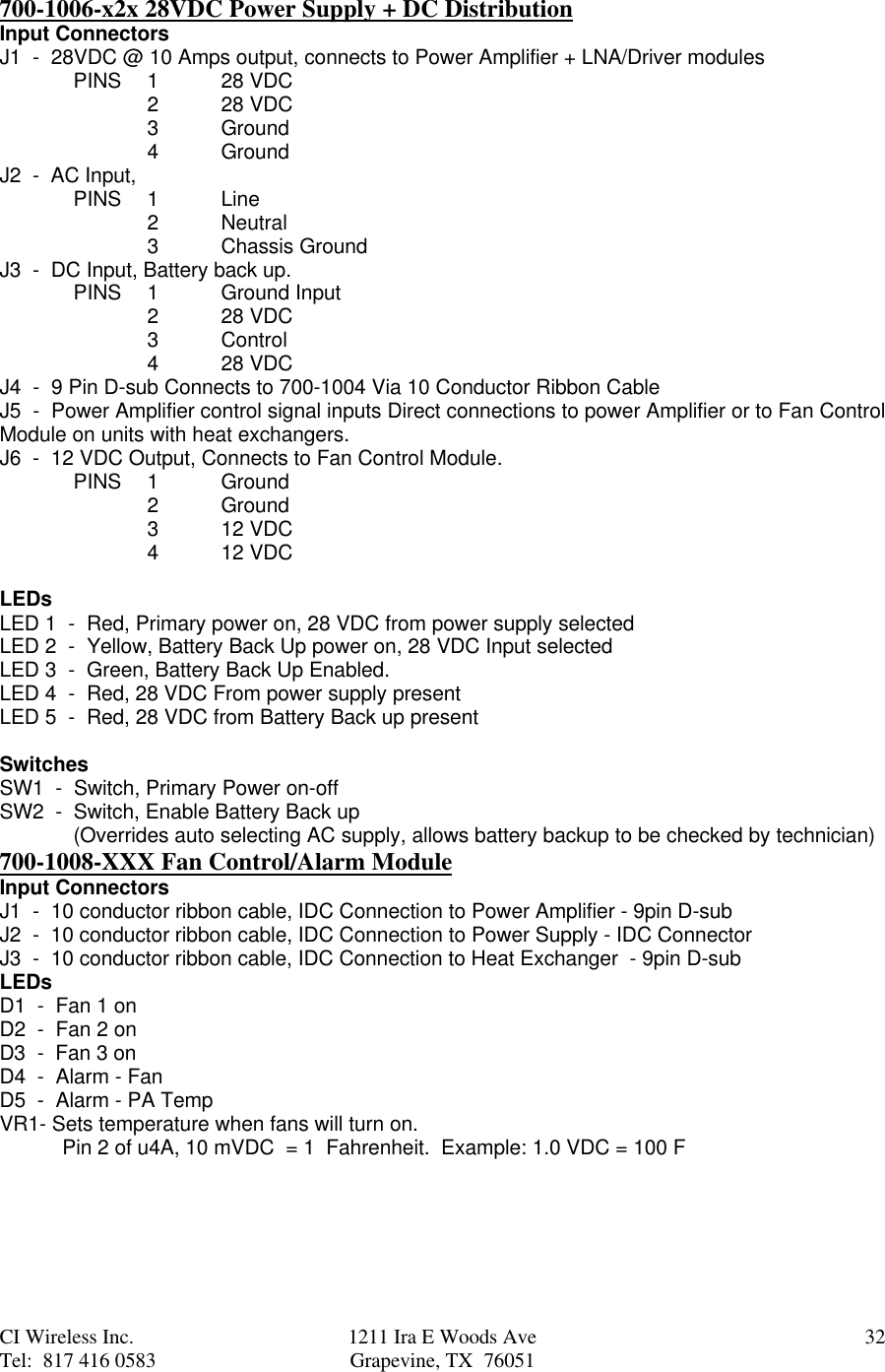 CI Wireless Inc. 1211 Ira E Woods Ave 32Tel:  817 416 0583 Grapevine, TX  76051700-1006-x2x 28VDC Power Supply + DC DistributionInput ConnectorsJ1  -  28VDC @ 10 Amps output, connects to Power Amplifier + LNA/Driver modulesPINS 1   28 VDC2   28 VDC 3    Ground4    GroundJ2  -  AC Input,PINS  1    Line2    Neutral3    Chassis GroundJ3  -  DC Input, Battery back up.PINS 1Ground Input228 VDC3Control428 VDCJ4  -  9 Pin D-sub Connects to 700-1004 Via 10 Conductor Ribbon CableJ5  -  Power Amplifier control signal inputs Direct connections to power Amplifier or to Fan ControlModule on units with heat exchangers.J6  -  12 VDC Output, Connects to Fan Control Module.PINS 1Ground2Ground312 VDC412 VDCLEDsLED 1  -  Red, Primary power on, 28 VDC from power supply selectedLED 2  -  Yellow, Battery Back Up power on, 28 VDC Input selectedLED 3  -  Green, Battery Back Up Enabled.LED 4  -  Red, 28 VDC From power supply presentLED 5  -  Red, 28 VDC from Battery Back up presentSwitchesSW1  -  Switch, Primary Power on-offSW2  -  Switch, Enable Battery Back up(Overrides auto selecting AC supply, allows battery backup to be checked by technician)700-1008-XXX Fan Control/Alarm ModuleInput ConnectorsJ1  -  10 conductor ribbon cable, IDC Connection to Power Amplifier - 9pin D-subJ2  -  10 conductor ribbon cable, IDC Connection to Power Supply - IDC ConnectorJ3  -  10 conductor ribbon cable, IDC Connection to Heat Exchanger  - 9pin D-subLEDsD1  -  Fan 1 onD2  -  Fan 2 onD3  -  Fan 3 onD4  -  Alarm - FanD5  -  Alarm - PA TempVR1- Sets temperature when fans will turn on.           Pin 2 of u4A, 10 mVDC  = 1  Fahrenheit.  Example: 1.0 VDC = 100 F