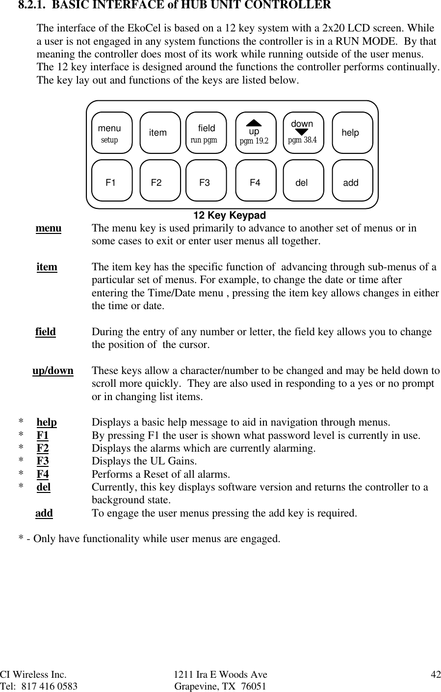 CI Wireless Inc. 1211 Ira E Woods Ave 42Tel:  817 416 0583 Grapevine, TX  760518.2.1.  BASIC INTERFACE of HUB UNIT CONTROLLERThe interface of the EkoCel is based on a 12 key system with a 2x20 LCD screen. Whilea user is not engaged in any system functions the controller is in a RUN MODE.  By thatmeaning the controller does most of its work while running outside of the user menus.The 12 key interface is designed around the functions the controller performs continually.The key lay out and functions of the keys are listed below.  menu itemsetup fieldrun pgm uppgm 19.2downpgm 38.4 helpF1 F2 F3 F4 del add12 Key Keypad      menu The menu key is used primarily to advance to another set of menus or insome cases to exit or enter user menus all together.   item The item key has the specific function of  advancing through sub-menus of aparticular set of menus. For example, to change the date or time afterentering the Time/Date menu , pressing the item key allows changes in eitherthe time or date.      field During the entry of any number or letter, the field key allows you to changethe position of  the cursor.     up/down These keys allow a character/number to be changed and may be held down toscroll more quickly.  They are also used in responding to a yes or no promptor in changing list items.*help Displays a basic help message to aid in navigation through menus.*F1 By pressing F1 the user is shown what password level is currently in use.*F2 Displays the alarms which are currently alarming.*F3 Displays the UL Gains.*F4 Performs a Reset of all alarms.*del Currently, this key displays software version and returns the controller to abackground state.      add To engage the user menus pressing the add key is required.* - Only have functionality while user menus are engaged.