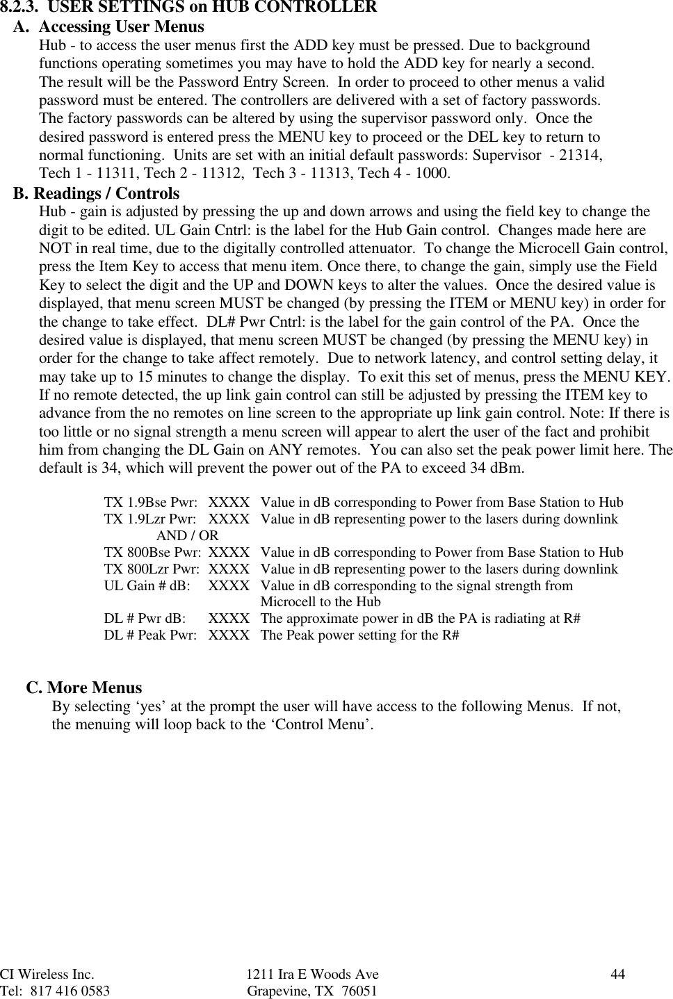 CI Wireless Inc. 1211 Ira E Woods Ave 44Tel:  817 416 0583 Grapevine, TX  760518.2.3.  USER SETTINGS on HUB CONTROLLERA.  Accessing User Menus Hub - to access the user menus first the ADD key must be pressed. Due to backgroundfunctions operating sometimes you may have to hold the ADD key for nearly a second.The result will be the Password Entry Screen.  In order to proceed to other menus a validpassword must be entered. The controllers are delivered with a set of factory passwords.The factory passwords can be altered by using the supervisor password only.  Once thedesired password is entered press the MENU key to proceed or the DEL key to return tonormal functioning.  Units are set with an initial default passwords: Supervisor  - 21314,Tech 1 - 11311, Tech 2 - 11312,  Tech 3 - 11313, Tech 4 - 1000.B. Readings / ControlsHub - gain is adjusted by pressing the up and down arrows and using the field key to change thedigit to be edited. UL Gain Cntrl: is the label for the Hub Gain control.  Changes made here areNOT in real time, due to the digitally controlled attenuator.  To change the Microcell Gain control,press the Item Key to access that menu item. Once there, to change the gain, simply use the FieldKey to select the digit and the UP and DOWN keys to alter the values.  Once the desired value isdisplayed, that menu screen MUST be changed (by pressing the ITEM or MENU key) in order forthe change to take effect.  DL# Pwr Cntrl: is the label for the gain control of the PA.  Once thedesired value is displayed, that menu screen MUST be changed (by pressing the MENU key) inorder for the change to take affect remotely.  Due to network latency, and control setting delay, itmay take up to 15 minutes to change the display.  To exit this set of menus, press the MENU KEY.If no remote detected, the up link gain control can still be adjusted by pressing the ITEM key toadvance from the no remotes on line screen to the appropriate up link gain control. Note: If there istoo little or no signal strength a menu screen will appear to alert the user of the fact and prohibithim from changing the DL Gain on ANY remotes.  You can also set the peak power limit here. Thedefault is 34, which will prevent the power out of the PA to exceed 34 dBm.TX 1.9Bse Pwr: XXXX Value in dB corresponding to Power from Base Station to HubTX 1.9Lzr Pwr: XXXX Value in dB representing power to the lasers during downlinkAND / ORTX 800Bse Pwr: XXXX Value in dB corresponding to Power from Base Station to HubTX 800Lzr Pwr: XXXX Value in dB representing power to the lasers during downlinkUL Gain # dB: XXXX Value in dB corresponding to the signal strength from      Microcell to the HubDL # Pwr dB: XXXX  The approximate power in dB the PA is radiating at R#DL # Peak Pwr: XXXX The Peak power setting for the R#C. More MenusBy selecting ‘yes’ at the prompt the user will have access to the following Menus.  If not,the menuing will loop back to the ‘Control Menu’.