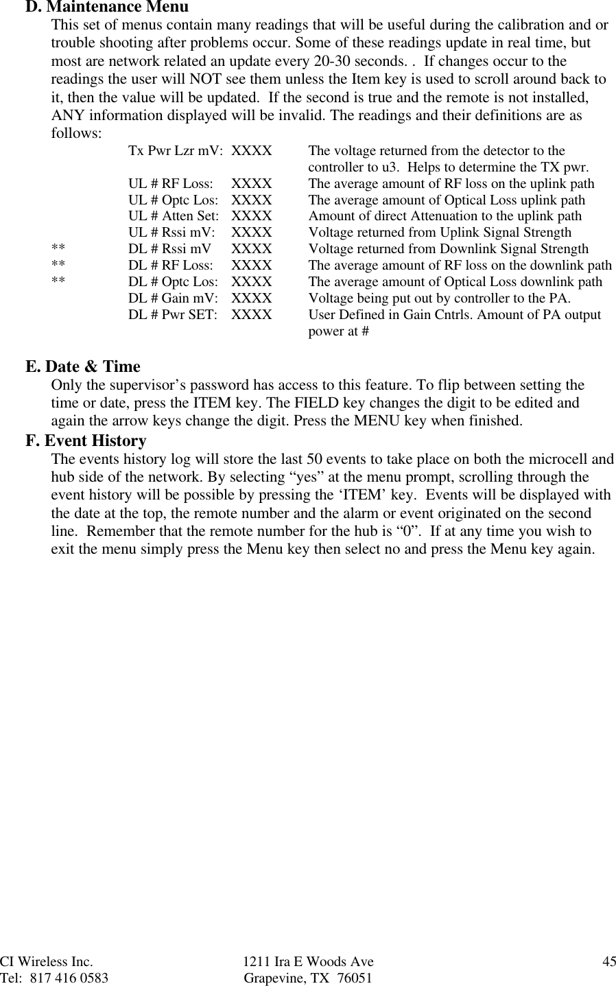 CI Wireless Inc. 1211 Ira E Woods Ave 45Tel:  817 416 0583 Grapevine, TX  76051D. Maintenance MenuThis set of menus contain many readings that will be useful during the calibration and ortrouble shooting after problems occur. Some of these readings update in real time, butmost are network related an update every 20-30 seconds. .  If changes occur to thereadings the user will NOT see them unless the Item key is used to scroll around back toit, then the value will be updated.  If the second is true and the remote is not installed,ANY information displayed will be invalid. The readings and their definitions are asfollows: Tx Pwr Lzr mV:  XXXX The voltage returned from the detector to thecontroller to u3.  Helps to determine the TX pwr.UL # RF Loss: XXXX The average amount of RF loss on the uplink pathUL # Optc Los:  XXXX The average amount of Optical Loss uplink pathUL # Atten Set: XXXX Amount of direct Attenuation to the uplink pathUL # Rssi mV:    XXXX Voltage returned from Uplink Signal Strength** DL # Rssi mV XXXX Voltage returned from Downlink Signal Strength** DL # RF Loss:    XXXX  The average amount of RF loss on the downlink path** DL # Optc Los:   XXXX The average amount of Optical Loss downlink pathDL # Gain mV:   XXXX Voltage being put out by controller to the PA.DL # Pwr SET:   XXXX  User Defined in Gain Cntrls. Amount of PA outputpower at #E. Date &amp; TimeOnly the supervisor’s password has access to this feature. To flip between setting thetime or date, press the ITEM key. The FIELD key changes the digit to be edited andagain the arrow keys change the digit. Press the MENU key when finished.F. Event HistoryThe events history log will store the last 50 events to take place on both the microcell andhub side of the network. By selecting “yes” at the menu prompt, scrolling through theevent history will be possible by pressing the ‘ITEM’ key.  Events will be displayed withthe date at the top, the remote number and the alarm or event originated on the secondline.  Remember that the remote number for the hub is “0”.  If at any time you wish toexit the menu simply press the Menu key then select no and press the Menu key again.