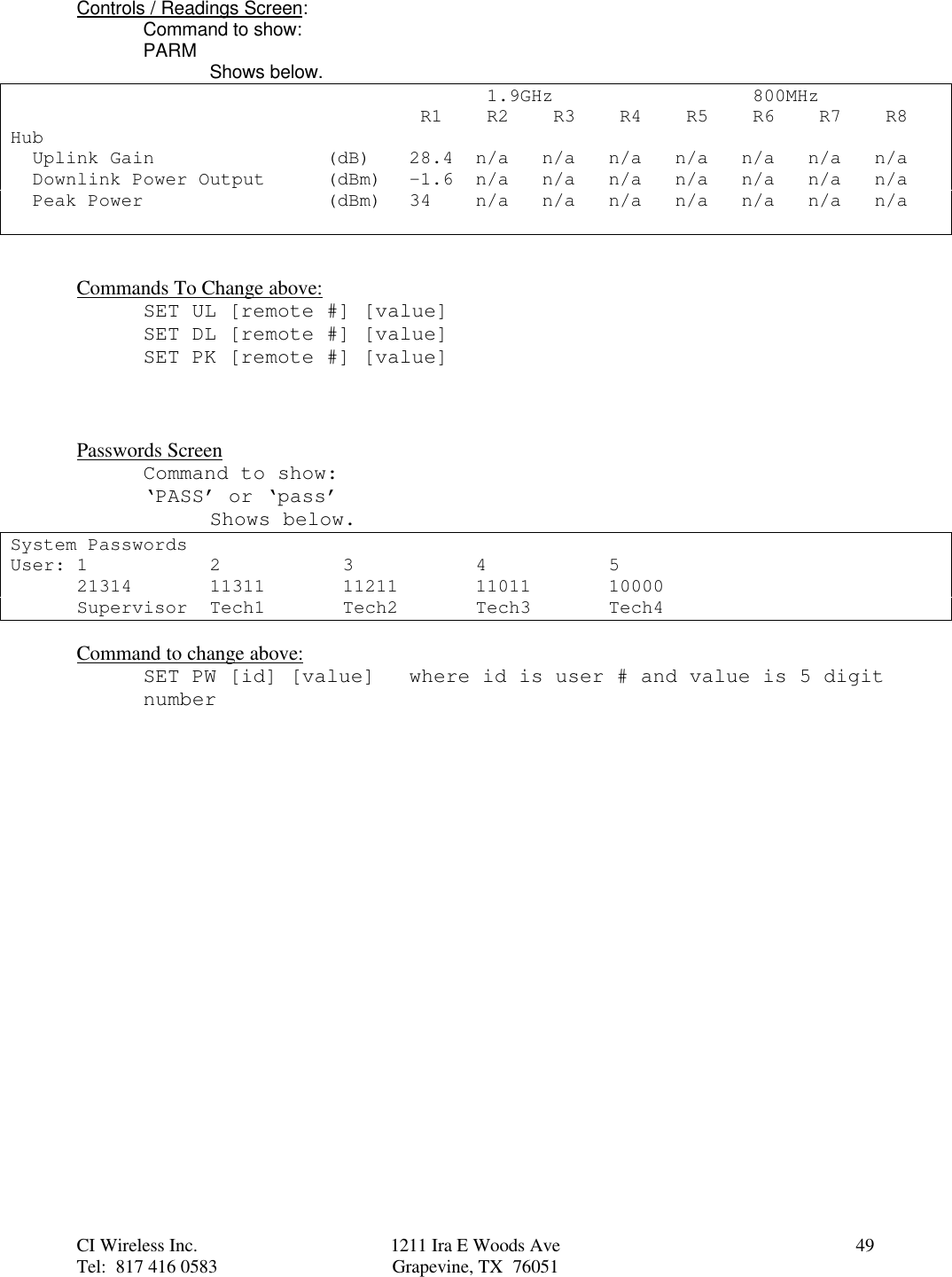 CI Wireless Inc. 1211 Ira E Woods Ave 49Tel:  817 416 0583 Grapevine, TX  76051Controls / Readings Screen:Command to show:PARM Shows below. 1.9GHz  800MHz R1  R2  R3   R4  R5  R6  R7  R8Hub  Uplink Gain (dB) 28.4 n/a n/a n/a n/a n/a n/a n/a  Downlink Power Output (dBm) -1.6 n/a n/a n/a n/a n/a n/a n/a  Peak Power (dBm) 34  n/a n/a n/a n/a n/a n/a n/aCommands To Change above:SET UL [remote #] [value]SET DL [remote #] [value]SET PK [remote #] [value]Passwords ScreenCommand to show:‘PASS’ or ‘pass’Shows below.System PasswordsUser: 1 2 3 4 521314 11311 11211 11011 10000Supervisor Tech1 Tech2 Tech3 Tech4Command to change above:SET PW [id] [value] where id is user # and value is 5 digitnumber