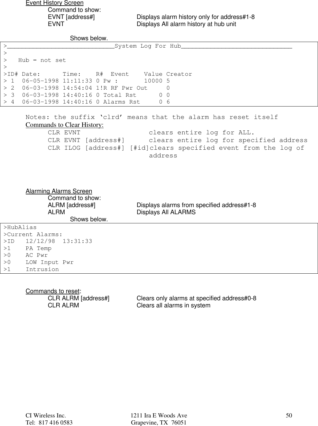 CI Wireless Inc. 1211 Ira E Woods Ave 50Tel:  817 416 0583 Grapevine, TX  76051Event History ScreenCommand to show:EVNT [address#] Displays alarm history only for address#1-8EVNT Displays All alarm history at hub unitShows below.&gt;_____________________________System Log For Hub______________________________&gt;&gt;   Hub = not set&gt;&gt;ID# Date:      Time:    R#  Event    Value Creator&gt; 1  06-05-1998 11:11:33 0 Pw :       10000 5&gt; 2  06-03-1998 14:54:04 1!R RF Pwr Out     0&gt; 3  06-03-1998 14:40:16 0 Total Rst      0 0&gt; 4  06-03-1998 14:40:16 0 Alarms Rst     0 6Notes: the suffix ‘clrd’ means that the alarm has reset itselfCommands to Clear History:CLR EVNT    clears entire log for ALL.CLR EVNT [address#]     clears entire log for specified addressCLR ILOG [address#] [#id]clears specified event from the log of    address Alarming Alarms ScreenCommand to show:ALRM [address#] Displays alarms from specified address#1-8ALRM Displays All ALARMSShows below.&gt;HubAlias&gt;Current Alarms:&gt;ID 12/12/98  13:31:33&gt;1 PA Temp&gt;0 AC Pwr&gt;0 LOW Input Pwr&gt;1 IntrusionCommands to reset:CLR ALRM [address#] Clears only alarms at specified address#0-8CLR ALRM Clears all alarms in system