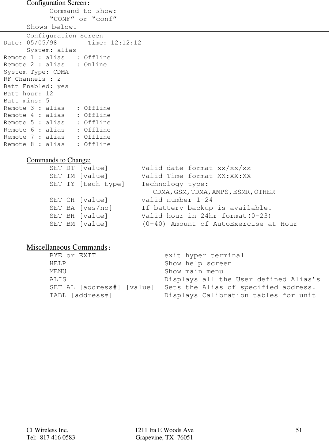 CI Wireless Inc. 1211 Ira E Woods Ave 51Tel:  817 416 0583 Grapevine, TX  76051Configuration Screen:Command to show:“CONF” or “conf”Shows below.______Configuration Screen________Date: 05/05/98        Time: 12:12:12System: aliasRemote 1 : alias   : OfflineRemote 2 : alias   : OnlineSystem Type: CDMARF Channels : 2Batt Enabled: yesBatt hour: 12Batt mins: 5Remote 3 : alias   : OfflineRemote 4 : alias   : OfflineRemote 5 : alias   : OfflineRemote 6 : alias   : OfflineRemote 7 : alias   : OfflineRemote 8 : alias   : OfflineCommands to Change:SET DT [value] Valid date format xx/xx/xxSET TM [value] Valid Time format XX:XX:XXSET TY [tech type] Technology type:CDMA,GSM,TDMA,AMPS,ESMR,OTHERSET CH [value] valid number 1-24SET BA [yes/no] If battery backup is available.SET BH [value] Valid hour in 24hr format(0-23)SET BM [value] (0-40) Amount of AutoExercise at HourMiscellaneous Commands:BYE or EXIT exit hyper terminalHELP Show help screenMENU Show main menuALIS Displays all the User defined Alias’sSET AL [address#] [value] Sets the Alias of specified address.TABL [address#] Displays Calibration tables for unit