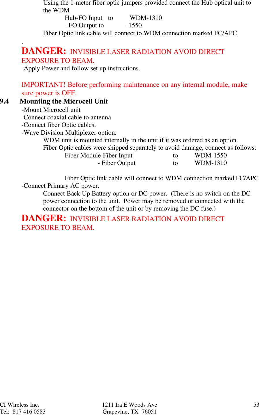 CI Wireless Inc. 1211 Ira E Woods Ave 53Tel:  817 416 0583 Grapevine, TX  76051Using the 1-meter fiber optic jumpers provided connect the Hub optical unit tothe WDMHub-FO Input  to  WDM-1310       - FO Output to            -1550Fiber Optic link cable will connect to WDM connection marked FC/APC.DANGER:  INVISIBLE LASER RADIATION AVOID DIRECTEXPOSURE TO BEAM.-Apply Power and follow set up instructions.IMPORTANT! Before performing maintenance on any internal module, makesure power is OFF.9.4      Mounting the Microcell Unit-Mount Microcell unit-Connect coaxial cable to antenna-Connect fiber Optic cables.-Wave Division Multiplexer option:WDM unit is mounted internally in the unit if it was ordered as an option.Fiber Optic cables were shipped separately to avoid damage, connect as follows:Fiber Module-Fiber Input   to WDM-1550                                 - Fiber Output to WDM-1310Fiber Optic link cable will connect to WDM connection marked FC/APC-Connect Primary AC power.Connect Back Up Battery option or DC power.  (There is no switch on the DCpower connection to the unit.  Power may be removed or connected with theconnector on the bottom of the unit or by removing the DC fuse.)DANGER:  INVISIBLE LASER RADIATION AVOID DIRECTEXPOSURE TO BEAM.