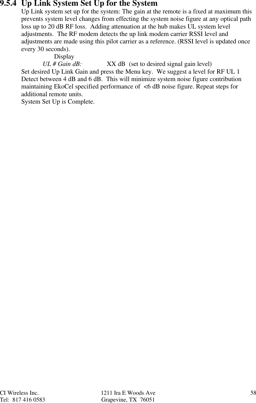 CI Wireless Inc. 1211 Ira E Woods Ave 58Tel:  817 416 0583 Grapevine, TX  760519.5.4 Up Link System Set Up for the SystemUp Link system set up for the system: The gain at the remote is a fixed at maximum thisprevents system level changes from effecting the system noise figure at any optical pathloss up to 20 dB RF loss.  Adding attenuation at the hub makes UL system leveladjustments.  The RF modem detects the up link modem carrier RSSI level andadjustments are made using this pilot carrier as a reference. (RSSI level is updated onceevery 30 seconds).       DisplayUL # Gain dB: XX dB  (set to desired signal gain level)Set desired Up Link Gain and press the Menu key.  We suggest a level for RF UL 1Detect between 4 dB and 6 dB.  This will minimize system noise figure contributionmaintaining EkoCel specified performance of  &lt;6 dB noise figure. Repeat steps foradditional remote units.System Set Up is Complete.