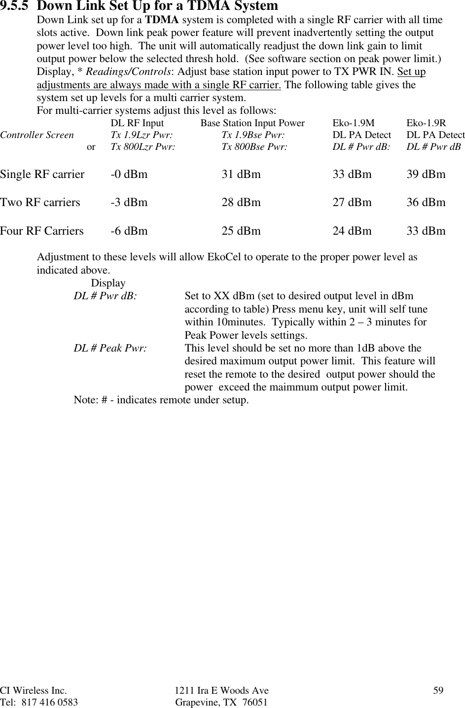 CI Wireless Inc. 1211 Ira E Woods Ave 59Tel:  817 416 0583 Grapevine, TX  760519.5.5 Down Link Set Up for a TDMA SystemDown Link set up for a TDMA system is completed with a single RF carrier with all timeslots active.  Down link peak power feature will prevent inadvertently setting the outputpower level too high.  The unit will automatically readjust the down link gain to limitoutput power below the selected thresh hold.  (See software section on peak power limit.)Display, * Readings/Controls: Adjust base station input power to TX PWR IN. Set upadjustments are always made with a single RF carrier. The following table gives thesystem set up levels for a multi carrier system.For multi-carrier systems adjust this level as follows:   DL RF Input       Base Station Input Power Eko-1.9M Eko-1.9RController Screen Tx 1.9Lzr Pwr:     Tx 1.9Bse Pwr: DL PA Detect DL PA Detect     or Tx 800Lzr Pwr:     Tx 800Bse Pwr: DL # Pwr dB: DL # Pwr dBSingle RF carrier -0 dBm 31 dBm 33 dBm 39 dBmTwo RF carriers -3 dBm 28 dBm 27 dBm 36 dBmFour RF Carriers -6 dBm 25 dBm 24 dBm  33 dBmAdjustment to these levels will allow EkoCel to operate to the proper power level asindicated above.      DisplayDL # Pwr dB: Set to XX dBm (set to desired output level in dBmaccording to table) Press menu key, unit will self tunewithin 10minutes.  Typically within 2 – 3 minutes forPeak Power levels settings.DL # Peak Pwr: This level should be set no more than 1dB above thedesired maximum output power limit.  This feature willreset the remote to the desired  output power should thepower  exceed the maimmum output power limit.Note: # - indicates remote under setup.