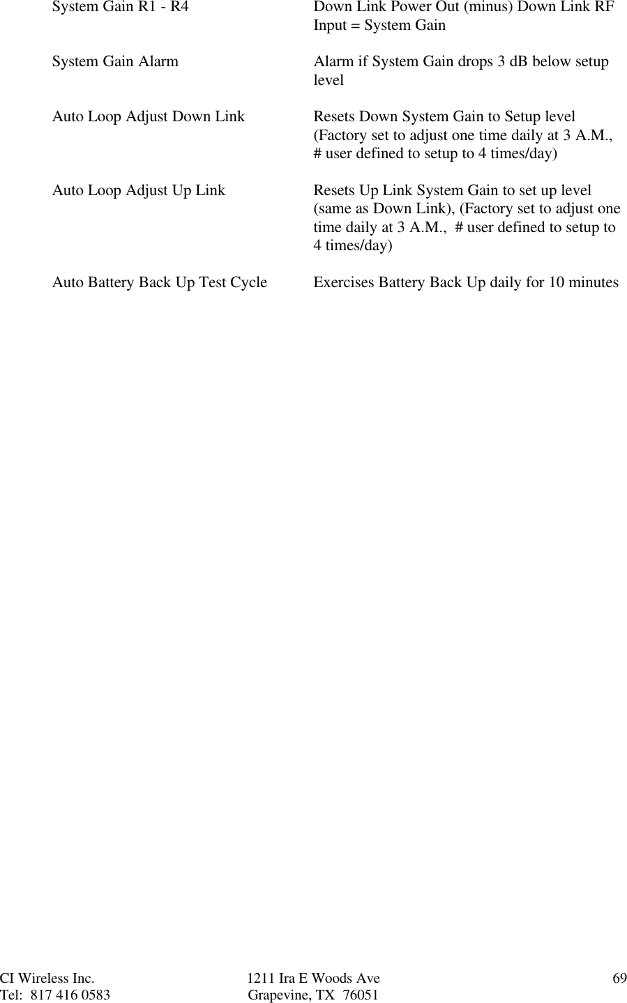 CI Wireless Inc. 1211 Ira E Woods Ave 69Tel:  817 416 0583 Grapevine, TX  76051System Gain R1 - R4 Down Link Power Out (minus) Down Link RFInput = System GainSystem Gain Alarm Alarm if System Gain drops 3 dB below setuplevelAuto Loop Adjust Down Link Resets Down System Gain to Setup level(Factory set to adjust one time daily at 3 A.M.,# user defined to setup to 4 times/day)Auto Loop Adjust Up Link Resets Up Link System Gain to set up level(same as Down Link), (Factory set to adjust onetime daily at 3 A.M.,  # user defined to setup to4 times/day)Auto Battery Back Up Test Cycle Exercises Battery Back Up daily for 10 minutes