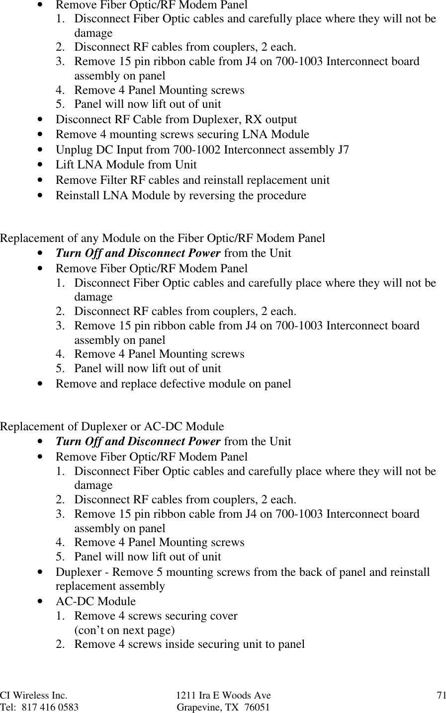 CI Wireless Inc. 1211 Ira E Woods Ave 71Tel:  817 416 0583 Grapevine, TX  76051• Remove Fiber Optic/RF Modem Panel1. Disconnect Fiber Optic cables and carefully place where they will not bedamage2. Disconnect RF cables from couplers, 2 each.3. Remove 15 pin ribbon cable from J4 on 700-1003 Interconnect boardassembly on panel4. Remove 4 Panel Mounting screws5. Panel will now lift out of unit• Disconnect RF Cable from Duplexer, RX output• Remove 4 mounting screws securing LNA Module• Unplug DC Input from 700-1002 Interconnect assembly J7• Lift LNA Module from Unit• Remove Filter RF cables and reinstall replacement unit• Reinstall LNA Module by reversing the procedureReplacement of any Module on the Fiber Optic/RF Modem Panel• Turn Off and Disconnect Power from the Unit• Remove Fiber Optic/RF Modem Panel1. Disconnect Fiber Optic cables and carefully place where they will not bedamage2. Disconnect RF cables from couplers, 2 each.3. Remove 15 pin ribbon cable from J4 on 700-1003 Interconnect boardassembly on panel4. Remove 4 Panel Mounting screws5. Panel will now lift out of unit• Remove and replace defective module on panelReplacement of Duplexer or AC-DC Module• Turn Off and Disconnect Power from the Unit• Remove Fiber Optic/RF Modem Panel1. Disconnect Fiber Optic cables and carefully place where they will not bedamage2. Disconnect RF cables from couplers, 2 each.3. Remove 15 pin ribbon cable from J4 on 700-1003 Interconnect boardassembly on panel4. Remove 4 Panel Mounting screws5. Panel will now lift out of unit• Duplexer - Remove 5 mounting screws from the back of panel and reinstallreplacement assembly• AC-DC Module1. Remove 4 screws securing cover(con’t on next page)2. Remove 4 screws inside securing unit to panel