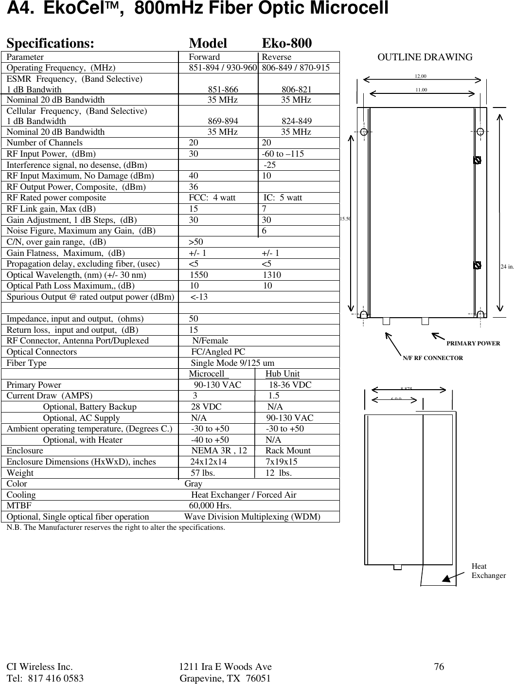 CI Wireless Inc. 1211 Ira E Woods Ave 76Tel:  817 416 0583 Grapevine, TX  76051     A4. EkoCel,  800mHz Fiber Optic MicrocellSpecifications: Model Eko-800Parameter Forward ReverseOperating Frequency,  (MHz) 851-894 / 930-960 806-849 / 870-915ESMR  Frequency,  (Band Selective)1 dB Bandwith                                                                851-866                   806-821Nominal 20 dB Bandwidth                                             35 MHz                   35 MHzCellular  Frequency,  (Band Selective)1 dB Bandwidth                                                              869-894                   824-849Nominal 20 dB Bandwidth                                             35 MHz                   35 MHzNumber of Channels 20 20RF Input Power,  (dBm) 30 -60 to –115Interference signal, no desense, (dBm)                                                   -25RF Input Maximum, No Damage (dBm) 40 10RF Output Power, Composite,  (dBm) 36RF Rated power composite FCC:  4 watt            IC:  5 wattRF Link gain, Max (dB) 15 7Gain Adjustment, 1 dB Steps,  (dB) 30 30Noise Figure, Maximum any Gain,  (dB) 6C/N, over gain range,  (dB)                                    &gt;50Gain Flatness,  Maximum,  (dB) +/- 1 +/- 1Propagation delay, excluding fiber, (usec) &lt;5 &lt;5Optical Wavelength, (nm) (+/- 30 nm)                   1550                        1310Optical Path Loss Maximum,, (dB)                        10                            10Spurious Output @ rated output power (dBm)       &lt;-13Impedance, input and output,  (ohms) 50Return loss,  input and output,  (dB) 15RF Connector, Antenna Port/Duplexed                   N/FemaleOptical Connectors                                                  FC/Angled PCFiber Type                                                               Single Mode 9/125 um                                                                                Microcell                  Hub UnitPrimary Power                                                          90-130 VAC            18-36 VDCCurrent Draw  (AMPS)                                            3                               1.5Optional, Battery Backup  28 VDC                    N/AOptional, AC Supply  N/A                          90-130 VACAmbient operating temperature, (Degrees C.)  -30 to +50                -30 to +50Optional, with Heater  -40 to +50                N/AEnclosure                  NEMA 3R , 12        Rack MountEnclosure Dimensions (HxWxD), inches               24x12x14                 7x19x15Weight                                                                     57 lbs.                      12  lbs.Color                                                                     GrayCooling                                                                    Heat Exchanger / Forced AirMTBF                                                                     60,000 Hrs.Optional, Single optical fiber operation               Wave Division Multiplexing (WDM)N.B. The Manufacturer reserves the right to alter the specifications.12.0011.0015.508.8756.0 0PRIMARY POWERN/F RF CONNECTOROUTLINE DRAWINGHeatExchanger24 in.