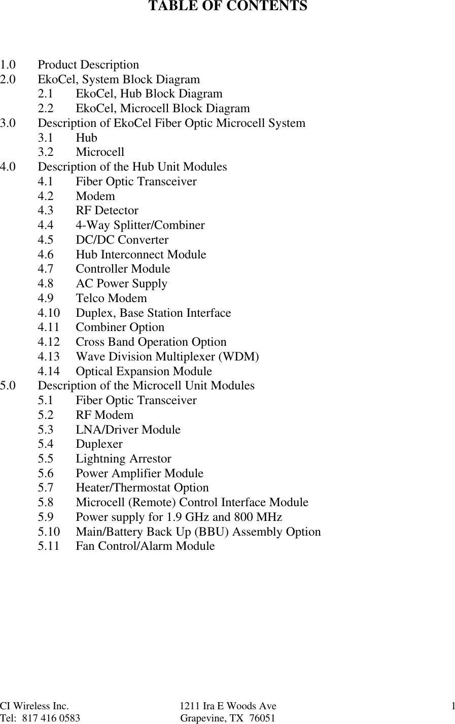 CI Wireless Inc. 1211 Ira E Woods Ave 1Tel:  817 416 0583 Grapevine, TX  76051TABLE OF CONTENTS1.0 Product Description2.0 EkoCel, System Block Diagram2.1 EkoCel, Hub Block Diagram2.2 EkoCel, Microcell Block Diagram3.0 Description of EkoCel Fiber Optic Microcell System3.1 Hub3.2 Microcell4.0 Description of the Hub Unit Modules4.1 Fiber Optic Transceiver4.2 Modem4.3 RF Detector4.4 4-Way Splitter/Combiner4.5 DC/DC Converter4.6 Hub Interconnect Module4.7 Controller Module4.8 AC Power Supply4.9 Telco Modem4.10 Duplex, Base Station Interface4.11 Combiner Option4.12 Cross Band Operation Option4.13 Wave Division Multiplexer (WDM)4.14 Optical Expansion Module5.0 Description of the Microcell Unit Modules5.1 Fiber Optic Transceiver5.2 RF Modem5.3 LNA/Driver Module5.4 Duplexer5.5 Lightning Arrestor5.6 Power Amplifier Module5.7 Heater/Thermostat Option5.8 Microcell (Remote) Control Interface Module5.9 Power supply for 1.9 GHz and 800 MHz5.10 Main/Battery Back Up (BBU) Assembly Option5.11 Fan Control/Alarm Module