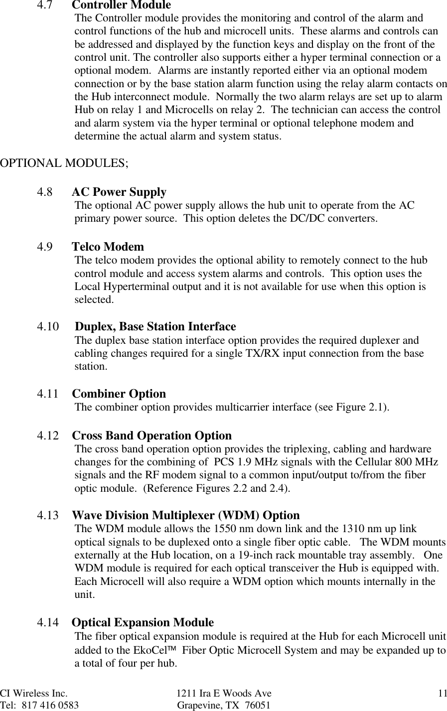 CI Wireless Inc. 1211 Ira E Woods Ave 11Tel:  817 416 0583 Grapevine, TX  760514.7      Controller ModuleThe Controller module provides the monitoring and control of the alarm andcontrol functions of the hub and microcell units.  These alarms and controls canbe addressed and displayed by the function keys and display on the front of thecontrol unit. The controller also supports either a hyper terminal connection or aoptional modem.  Alarms are instantly reported either via an optional modemconnection or by the base station alarm function using the relay alarm contacts onthe Hub interconnect module.  Normally the two alarm relays are set up to alarmHub on relay 1 and Microcells on relay 2.  The technician can access the controland alarm system via the hyper terminal or optional telephone modem anddetermine the actual alarm and system status.OPTIONAL MODULES;4.8      AC Power SupplyThe optional AC power supply allows the hub unit to operate from the ACprimary power source.  This option deletes the DC/DC converters.4.9      Telco ModemThe telco modem provides the optional ability to remotely connect to the hubcontrol module and access system alarms and controls.  This option uses theLocal Hyperterminal output and it is not available for use when this option isselected.4.10     Duplex, Base Station InterfaceThe duplex base station interface option provides the required duplexer andcabling changes required for a single TX/RX input connection from the basestation.4.11     Combiner OptionThe combiner option provides multicarrier interface (see Figure 2.1).4.12     Cross Band Operation OptionThe cross band operation option provides the triplexing, cabling and hardwarechanges for the combining of  PCS 1.9 MHz signals with the Cellular 800 MHzsignals and the RF modem signal to a common input/output to/from the fiberoptic module.  (Reference Figures 2.2 and 2.4).4.13     Wave Division Multiplexer (WDM) OptionThe WDM module allows the 1550 nm down link and the 1310 nm up linkoptical signals to be duplexed onto a single fiber optic cable.   The WDM mountsexternally at the Hub location, on a 19-inch rack mountable tray assembly.   OneWDM module is required for each optical transceiver the Hub is equipped with.Each Microcell will also require a WDM option which mounts internally in theunit.4.14    Optical Expansion ModuleThe fiber optical expansion module is required at the Hub for each Microcell unitadded to the EkoCel  Fiber Optic Microcell System and may be expanded up toa total of four per hub.