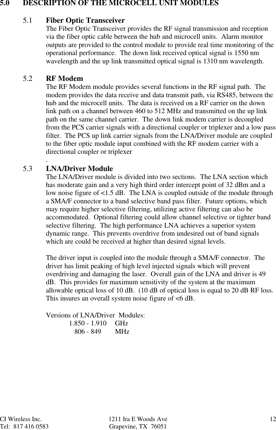 CI Wireless Inc. 1211 Ira E Woods Ave 12Tel:  817 416 0583 Grapevine, TX  760515.0 DESCRIPTION OF THE MICROCELL UNIT MODULES5.1 Fiber Optic TransceiverThe Fiber Optic Transceiver provides the RF signal transmission and receptionvia the fiber optic cable between the hub and microcell units.  Alarm monitoroutputs are provided to the control module to provide real time monitoring of theoperational performance.  The down link received optical signal is 1550 nmwavelength and the up link transmitted optical signal is 1310 nm wavelength.5.2 RF ModemThe RF Modem module provides several functions in the RF signal path.  Themodem provides the data receive and data transmit path, via RS485, between thehub and the microcell units.  The data is received on a RF carrier on the downlink path on a channel between 460 to 512 MHz and transmitted on the up linkpath on the same channel carrier.  The down link modem carrier is decoupledfrom the PCS carrier signals with a directional coupler or triplexer and a low passfilter.  The PCS up link carrier signals from the LNA/Driver module are coupledto the fiber optic module input combined with the RF modem carrier with adirectional coupler or triplexer.5.3       LNA/Driver ModuleThe LNA/Driver module is divided into two sections.  The LNA section whichhas moderate gain and a very high third order intercept point of 32 dBm and alow noise figure of &lt;1.5 dB.  The LNA is coupled outside of the module througha SMA/F connector to a band selective band pass filter.  Future options, whichmay require higher selective filtering, utilizing active filtering can also beaccommodated.  Optional filtering could allow channel selective or tighter bandselective filtering.  The high performance LNA achieves a superior systemdynamic range.  This prevents overdrive from undesired out of band signalswhich are could be received at higher than desired signal levels.The driver input is coupled into the module through a SMA/F connector.  Thedriver has limit peaking of high level injected signals which will preventoverdriving and damaging the laser.  Overall gain of the LNA and driver is 49dB.  This provides for maximum sensitivity of the system at the maximumallowable optical loss of 10 dB.  (10 dB of optical loss is equal to 20 dB RF loss.This insures an overall system noise figure of &lt;6 dB.Versions of LNA/Driver  Modules:1.850 - 1.910  GHz   806 - 849  MHz