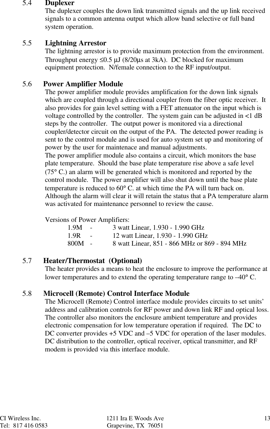 CI Wireless Inc. 1211 Ira E Woods Ave 13Tel:  817 416 0583 Grapevine, TX  760515.4       DuplexerThe duplexer couples the down link transmitted signals and the up link receivedsignals to a common antenna output which allow band selective or full bandsystem operation.5.5       Lightning ArrestorThe lightning arrestor is to provide maximum protection from the environment.Throughput energy ≤0.5 µJ (8/20µs at 3kA).  DC blocked for maximumequipment protection.  N/female connection to the RF input/output.5.6      Power Amplifier ModuleThe power amplifier module provides amplification for the down link signalswhich are coupled through a directional coupler from the fiber optic receiver.  Italso provides for gain level setting with a FET attenuator on the input which isvoltage controlled by the controller.  The system gain can be adjusted in &lt;1 dBsteps by the controller.  The output power is monitored via a directionalcoupler/detector circuit on the output of the PA.  The detected power reading issent to the control module and is used for auto system set up and monitoring ofpower by the user for maintenace and manual adjustments.  The power amplifier module also contains a circuit, which monitors the baseplate temperature.  Should the base plate temperature rise above a safe level(75° C.) an alarm will be generated which is monitored and reported by thecontrol module.  The power amplifier will also shut down until the base platetemperature is reduced to 60° C. at which time the PA will turn back on.Although the alarm will clear it will retain the status that a PA temperature alarmwas activated for maintenance personnel to review the cause.Versions of Power Amplifiers:1.9M -3 watt Linear, 1.930 - 1.990 GHz1.9R -12 watt Linear, 1.930 - 1.990 GHz800M -8 watt Linear, 851 - 866 MHz or 869 - 894 MHz5.7      Heater/Thermostat  (Optional)The heater provides a means to heat the enclosure to improve the performance atlower temperatures and to extend the operating temperature range to –40° C.5.8      Microcell (Remote) Control Interface ModuleThe Microcell (Remote) Control interface module provides circuits to set units’address and calibration controls for RF power and down link RF and optical loss.The controller also monitors the enclosure ambient temperature and provideselectronic compensation for low temperature operation if required.  The DC toDC converter provides +5 VDC and –5 VDC for operation of the laser modules.DC distribution to the controller, optical receiver, optical transmitter, and RFmodem is provided via this interface module.