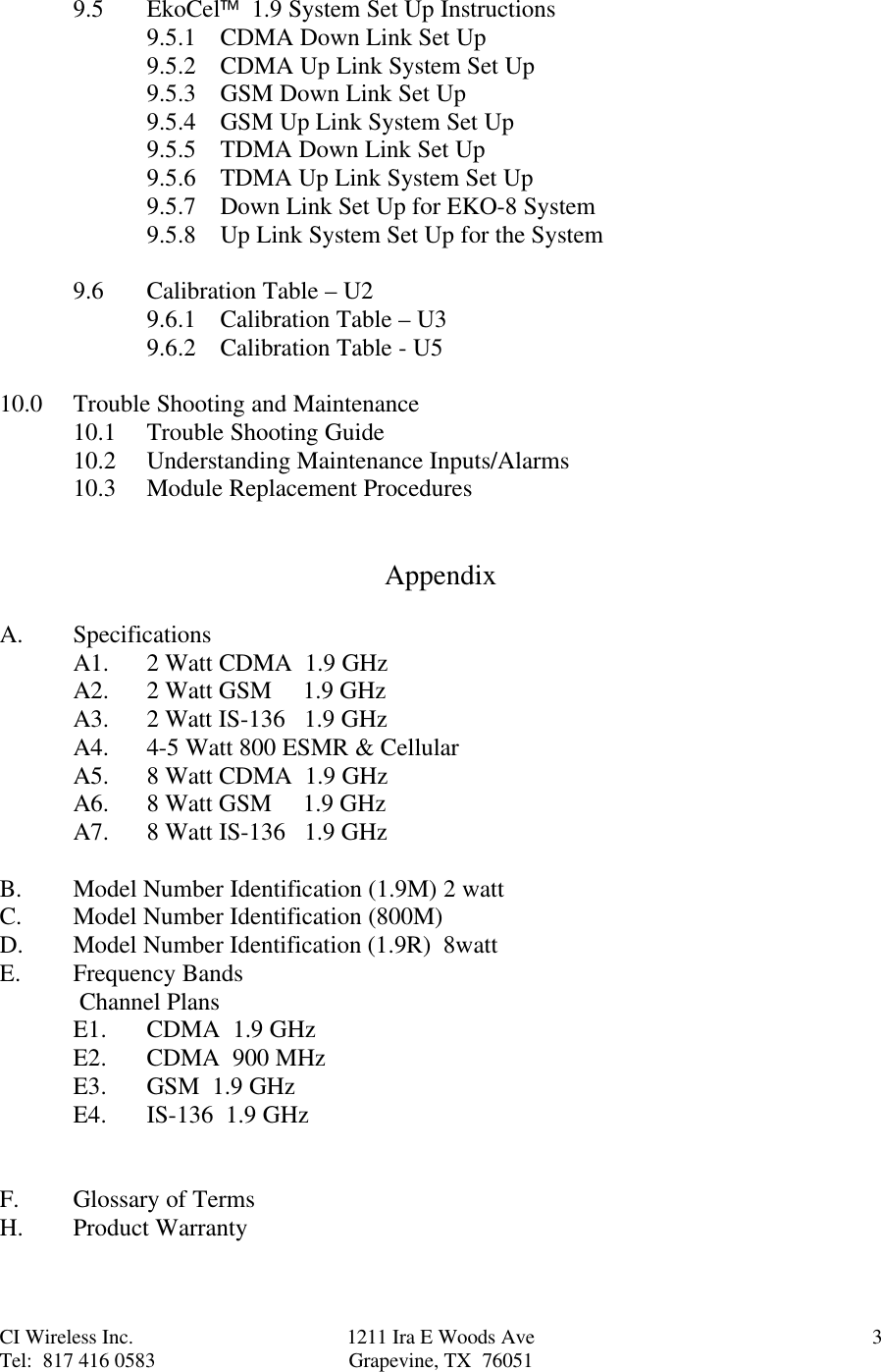 CI Wireless Inc. 1211 Ira E Woods Ave 3Tel:  817 416 0583 Grapevine, TX  760519.5 EkoCel  1.9 System Set Up Instructions9.5.1 CDMA Down Link Set Up9.5.2 CDMA Up Link System Set Up9.5.3 GSM Down Link Set Up9.5.4 GSM Up Link System Set Up9.5.5 TDMA Down Link Set Up9.5.6 TDMA Up Link System Set Up9.5.7 Down Link Set Up for EKO-8 System9.5.8 Up Link System Set Up for the System9.6 Calibration Table – U29.6.1 Calibration Table – U39.6.2 Calibration Table - U510.0 Trouble Shooting and Maintenance10.1 Trouble Shooting Guide10.2 Understanding Maintenance Inputs/Alarms10.3 Module Replacement ProceduresAppendixA. SpecificationsA1. 2 Watt CDMA  1.9 GHzA2. 2 Watt GSM     1.9 GHzA3. 2 Watt IS-136   1.9 GHzA4.  4-5 Watt 800 ESMR &amp; CellularA5. 8 Watt CDMA  1.9 GHzA6. 8 Watt GSM     1.9 GHzA7. 8 Watt IS-136   1.9 GHzB. Model Number Identification (1.9M) 2 wattC. Model Number Identification (800M)D. Model Number Identification (1.9R)  8wattE. Frequency Bands Channel PlansE1. CDMA  1.9 GHzE2. CDMA  900 MHzE3. GSM  1.9 GHzE4.  IS-136  1.9 GHzF. Glossary of TermsH. Product Warranty
