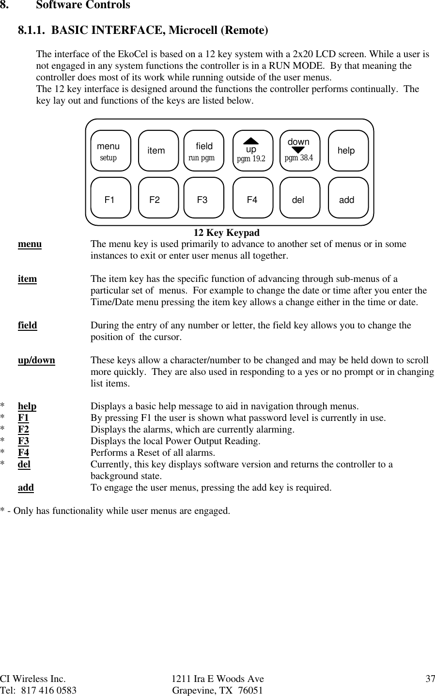 CI Wireless Inc. 1211 Ira E Woods Ave 37Tel:  817 416 0583 Grapevine, TX  760518. Software Controls8.1.1.  BASIC INTERFACE, Microcell (Remote)The interface of the EkoCel is based on a 12 key system with a 2x20 LCD screen. While a user isnot engaged in any system functions the controller is in a RUN MODE.  By that meaning thecontroller does most of its work while running outside of the user menus.The 12 key interface is designed around the functions the controller performs continually.  Thekey lay out and functions of the keys are listed below.  menu itemsetup fieldrun pgm uppgm 19.2downpgm 38.4 helpF1 F2 F3 F4 del add12 Key Keypadmenu The menu key is used primarily to advance to another set of menus or in someinstances to exit or enter user menus all together.item The item key has the specific function of advancing through sub-menus of aparticular set of  menus.  For example to change the date or time after you enter theTime/Date menu pressing the item key allows a change either in the time or date.field During the entry of any number or letter, the field key allows you to change theposition of  the cursor.up/down These keys allow a character/number to be changed and may be held down to scrollmore quickly.  They are also used in responding to a yes or no prompt or in changinglist items.*help Displays a basic help message to aid in navigation through menus.*F1 By pressing F1 the user is shown what password level is currently in use.*F2 Displays the alarms, which are currently alarming.*F3 Displays the local Power Output Reading.*F4 Performs a Reset of all alarms.*     del Currently, this key displays software version and returns the controller to abackground state.add To engage the user menus, pressing the add key is required.* - Only has functionality while user menus are engaged.