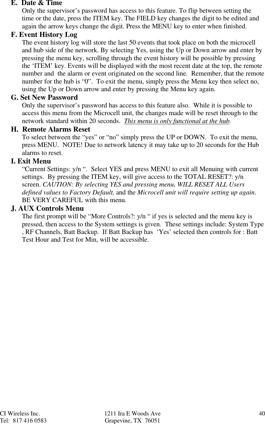 CI Wireless Inc. 1211 Ira E Woods Ave 40Tel:  817 416 0583 Grapevine, TX  76051E.  Date &amp; TimeOnly the supervisor’s password has access to this feature. To flip between setting thetime or the date, press the ITEM key. The FIELD key changes the digit to be edited andagain the arrow keys change the digit. Press the MENU key to enter when finished.F. Event History LogThe event history log will store the last 50 events that took place on both the microcelland hub side of the network. By selecting Yes, using the Up or Down arrow and enter bypressing the menu key, scrolling through the event history will be possible by pressingthe ‘ITEM’ key. Events will be displayed with the most recent date at the top, the remotenumber and  the alarm or event originated on the second line.  Remember, that the remotenumber for the hub is “0”.  To exit the menu, simply press the Menu key then select no,using the Up or Down arrow and enter by pressing the Menu key again.G. Set New PasswordOnly the supervisor’s password has access to this feature also.  While it is possible toaccess this menu from the Microcell unit, the changes made will be reset through to thenetwork standard within 20 seconds.  This menu is only functional at the hub.H.  Remote Alarms ResetTo select between the “yes” or “no” simply press the UP or DOWN.  To exit the menu,press MENU.  NOTE! Due to network latency it may take up to 20 seconds for the Hubalarms to reset.I. Exit Menu“Current Settings: y/n “.  Select YES and press MENU to exit all Menuing with currentsettings.  By pressing the ITEM key, will give access to the TOTAL RESET?: y/nscreen. CAUTION: By selecting YES and pressing menu, WILL RESET ALL Usersdefined values to Factory Default, and the Microcell unit will require setting up again.BE VERY CAREFUL with this menu.J. AUX Controls MenuThe first prompt will be “More Controls?: y/n “ if yes is selected and the menu key ispressed, then access to the System settings is given.  These settings include: System Type, RF Channels, Batt Backup.  If Batt Backup has  ‘Yes’ selected then controls for : BattTest Hour and Test for Min, will be accessible.