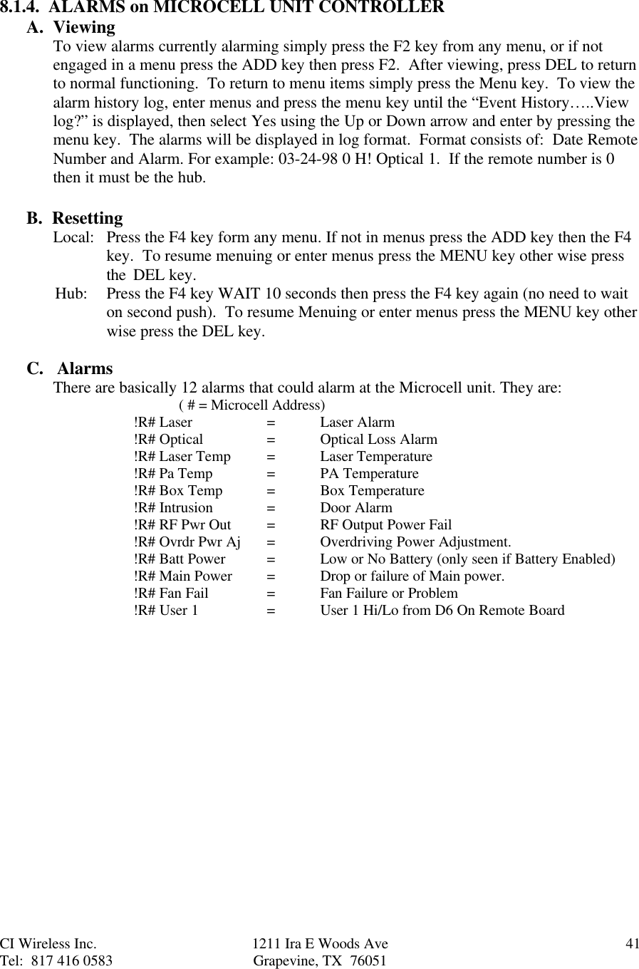 CI Wireless Inc. 1211 Ira E Woods Ave 41Tel:  817 416 0583 Grapevine, TX  760518.1.4.  ALARMS on MICROCELL UNIT CONTROLLERA.  ViewingTo view alarms currently alarming simply press the F2 key from any menu, or if notengaged in a menu press the ADD key then press F2.  After viewing, press DEL to returnto normal functioning.  To return to menu items simply press the Menu key.  To view thealarm history log, enter menus and press the menu key until the “Event History…..Viewlog?” is displayed, then select Yes using the Up or Down arrow and enter by pressing themenu key.  The alarms will be displayed in log format.  Format consists of:  Date RemoteNumber and Alarm. For example: 03-24-98 0 H! Optical 1.  If the remote number is 0then it must be the hub.B.  ResettingLocal: Press the F4 key form any menu. If not in menus press the ADD key then the F4key.  To resume menuing or enter menus press the MENU key other wise press the  DEL key.       Hub: Press the F4 key WAIT 10 seconds then press the F4 key again (no need to waiton second push).  To resume Menuing or enter menus press the MENU key otherwise press the DEL key.C.   AlarmsThere are basically 12 alarms that could alarm at the Microcell unit. They are:     ( # = Microcell Address)!R# Laser =   Laser Alarm!R# Optical =  Optical Loss Alarm!R# Laser Temp =Laser Temperature!R# Pa Temp =PA Temperature!R# Box Temp =Box Temperature!R# Intrusion  =Door Alarm!R# RF Pwr Out =RF Output Power Fail!R# Ovrdr Pwr Aj =Overdriving Power Adjustment.!R# Batt Power =Low or No Battery (only seen if Battery Enabled)!R# Main Power =Drop or failure of Main power.!R# Fan Fail =Fan Failure or Problem!R# User 1 =  User 1 Hi/Lo from D6 On Remote Board