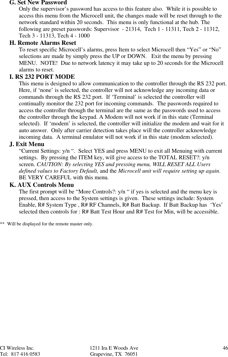 CI Wireless Inc. 1211 Ira E Woods Ave 46Tel:  817 416 0583 Grapevine, TX  76051G. Set New PasswordOnly the supervisor’s password has access to this feature also.  While it is possible toaccess this menu from the Microcell unit, the changes made will be reset through to thenetwork standard within 20 seconds.  This menu is only functional at the hub. Thefollowing are preset passwords: Supervisor  - 21314,  Tech 1 - 11311, Tech 2 - 11312,Tech 3 - 11313, Tech 4 - 1000H. Remote Alarms ResetTo reset specific Microcell’s alarms, press Item to select Microcell then “Yes” or “No”selections are made by simply press the UP or DOWN.   Exit the menu by pressingMENU.  NOTE!  Due to network latency it may take up to 20 seconds for the Microcellalarms to reset.I. RS 232 PORT MODEThis menu is designed to allow communication to the controller through the RS 232 port.Here, if ‘none’ is selected, the controller will not acknowledge any incoming data orcommands through the RS 232 port.  If ‘Terminal’ is selected the controller willcontinually monitor the 232 port for incoming commands.  The passwords required toaccess the controller through the terminal are the same as the passwords used to accessthe controller through the keypad. A Modem will not work if in this state (Terminalselected).  If ‘modem’ is selected, the controller will initialize the modem and wait for itauto answer.  Only after carrier detection takes place will the controller acknowledgeincoming data.  A terminal emulator will not work if in this state (modem selected).J. Exit Menu“Current Settings: y/n “.  Select YES and press MENU to exit all Menuing with currentsettings.  By pressing the ITEM key, will give access to the TOTAL RESET?: y/nscreen. CAUTION: By selecting YES and pressing menu, WILL RESET ALL Usersdefined values to Factory Default, and the Microcell unit will require setting up again.BE VERY CAREFUL with this menu.K. AUX Controls MenuThe first prompt will be “More Controls?: y/n “ if yes is selected and the menu key ispressed, then access to the System settings is given.  These settings include: SystemEnable, R# System Type , R# RF Channels, R# Batt Backup.  If Batt Backup has  ‘Yes’selected then controls for : R# Batt Test Hour and R# Test for Min, will be accessible.**  Will be displayed for the remote master only.