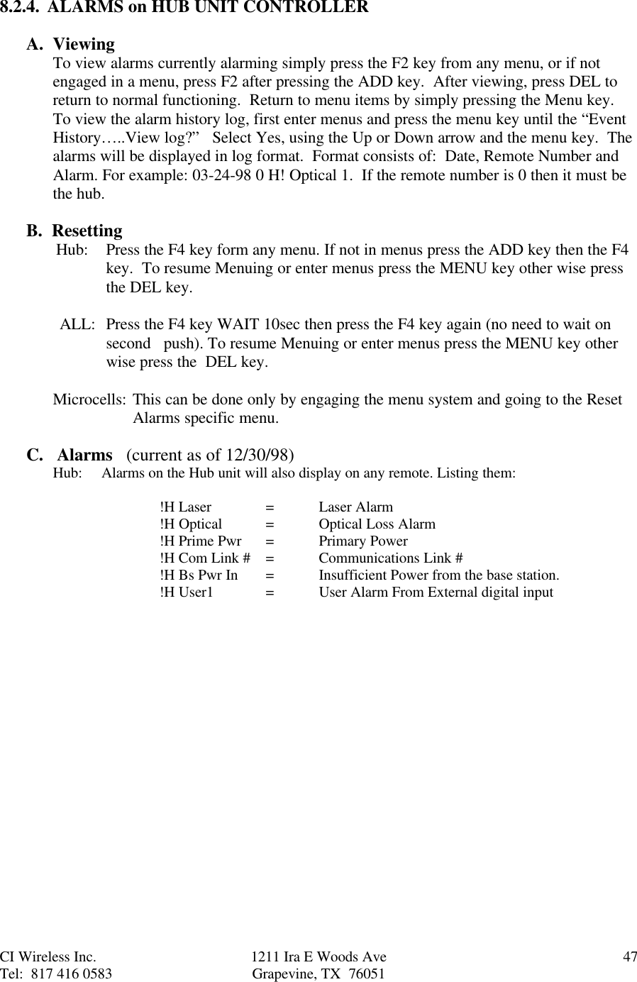 CI Wireless Inc. 1211 Ira E Woods Ave 47Tel:  817 416 0583 Grapevine, TX  760518.2.4.  ALARMS on HUB UNIT CONTROLLERA.  ViewingTo view alarms currently alarming simply press the F2 key from any menu, or if notengaged in a menu, press F2 after pressing the ADD key.  After viewing, press DEL toreturn to normal functioning.  Return to menu items by simply pressing the Menu key.To view the alarm history log, first enter menus and press the menu key until the “EventHistory…..View log?”   Select Yes, using the Up or Down arrow and the menu key.  Thealarms will be displayed in log format.  Format consists of:  Date, Remote Number andAlarm. For example: 03-24-98 0 H! Optical 1.  If the remote number is 0 then it must bethe hub.B.  Resetting        Hub: Press the F4 key form any menu. If not in menus press the ADD key then the F4key.  To resume Menuing or enter menus press the MENU key other wise pressthe DEL key.ALL: Press the F4 key WAIT 10sec then press the F4 key again (no need to wait onsecond   push). To resume Menuing or enter menus press the MENU key otherwise press the  DEL key.Microcells: This can be done only by engaging the menu system and going to the Reset Alarms specific menu.C.   Alarms   (current as of 12/30/98)Hub:     Alarms on the Hub unit will also display on any remote. Listing them:!H Laser =Laser Alarm!H Optical =Optical Loss Alarm!H Prime Pwr =Primary Power!H Com Link # =Communications Link #!H Bs Pwr In =  Insufficient Power from the base station.!H User1 =User Alarm From External digital input