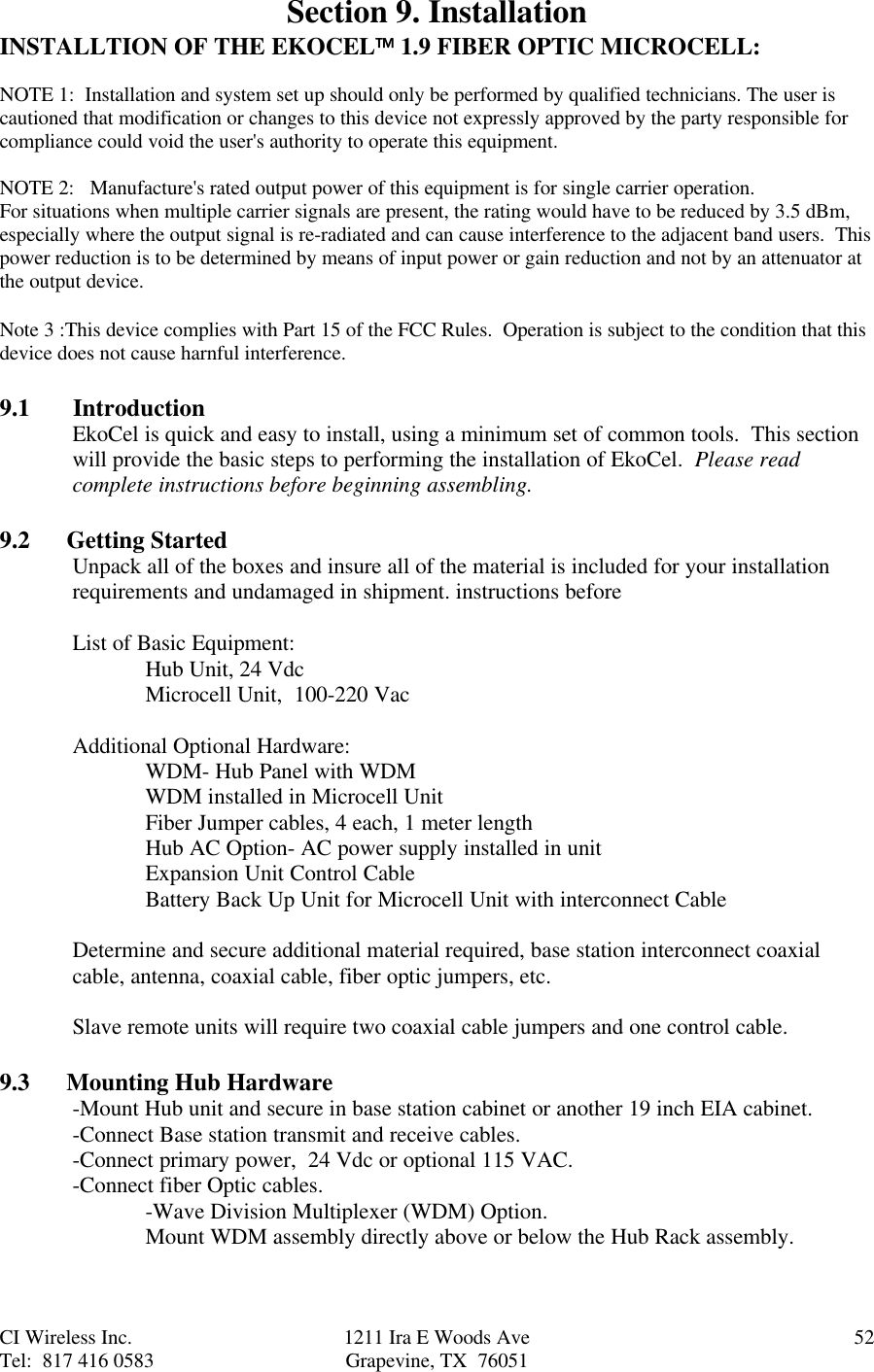 CI Wireless Inc. 1211 Ira E Woods Ave 52Tel:  817 416 0583 Grapevine, TX  76051Section 9. InstallationINSTALLTION OF THE EKOCEL 1.9 FIBER OPTIC MICROCELL:NOTE 1:  Installation and system set up should only be performed by qualified technicians. The user iscautioned that modification or changes to this device not expressly approved by the party responsible forcompliance could void the user&apos;s authority to operate this equipment.NOTE 2:   Manufacture&apos;s rated output power of this equipment is for single carrier operation.For situations when multiple carrier signals are present, the rating would have to be reduced by 3.5 dBm,especially where the output signal is re-radiated and can cause interference to the adjacent band users.  Thispower reduction is to be determined by means of input power or gain reduction and not by an attenuator atthe output device.Note 3 :This device complies with Part 15 of the FCC Rules.  Operation is subject to the condition that thisdevice does not cause harnful interference.9.1       IntroductionEkoCel is quick and easy to install, using a minimum set of common tools.  This sectionwill provide the basic steps to performing the installation of EkoCel.  Please readcomplete instructions before beginning assembling.9.2      Getting StartedUnpack all of the boxes and insure all of the material is included for your installationrequirements and undamaged in shipment. instructions beforeList of Basic Equipment:Hub Unit, 24 VdcMicrocell Unit,  100-220 VacAdditional Optional Hardware:WDM- Hub Panel with WDMWDM installed in Microcell UnitFiber Jumper cables, 4 each, 1 meter lengthHub AC Option- AC power supply installed in unitExpansion Unit Control CableBattery Back Up Unit for Microcell Unit with interconnect CableDetermine and secure additional material required, base station interconnect coaxialcable, antenna, coaxial cable, fiber optic jumpers, etc.Slave remote units will require two coaxial cable jumpers and one control cable.9.3      Mounting Hub Hardware-Mount Hub unit and secure in base station cabinet or another 19 inch EIA cabinet.-Connect Base station transmit and receive cables.-Connect primary power,  24 Vdc or optional 115 VAC.-Connect fiber Optic cables.-Wave Division Multiplexer (WDM) Option.Mount WDM assembly directly above or below the Hub Rack assembly.