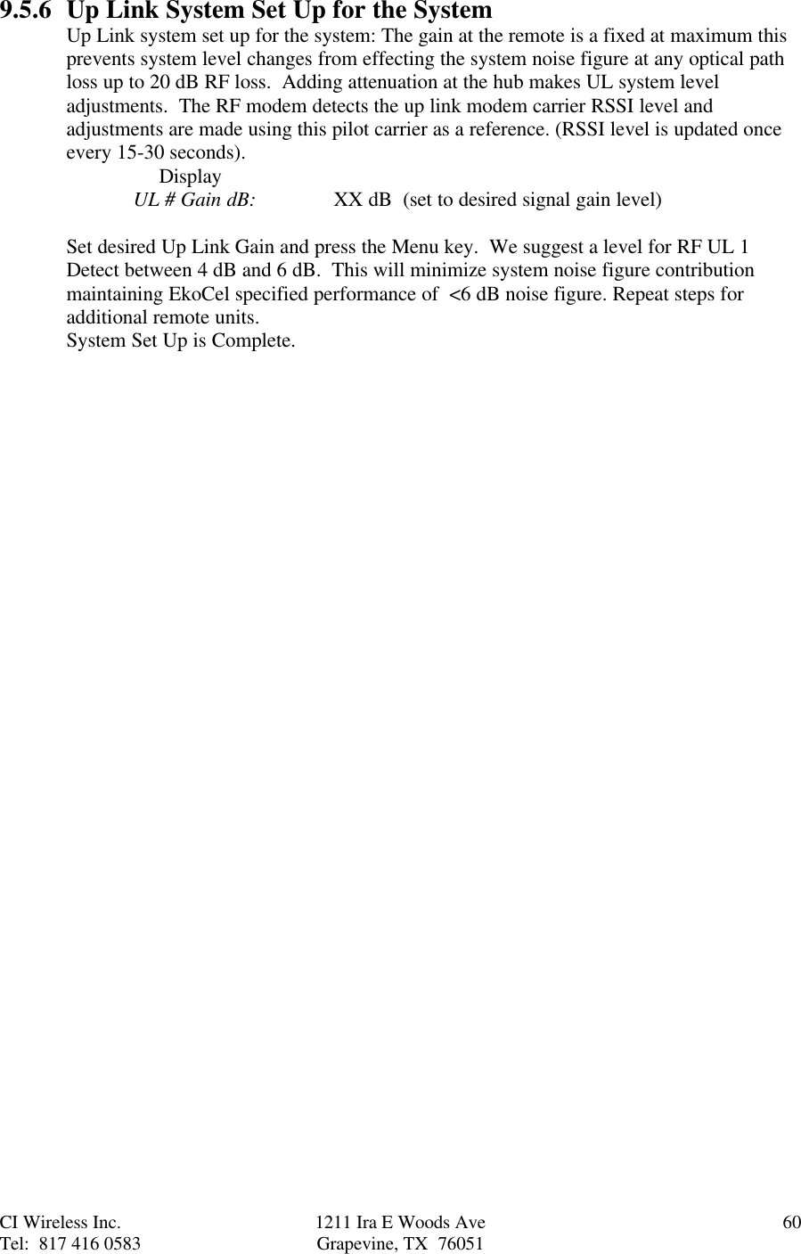 CI Wireless Inc. 1211 Ira E Woods Ave 60Tel:  817 416 0583 Grapevine, TX  760519.5.6 Up Link System Set Up for the SystemUp Link system set up for the system: The gain at the remote is a fixed at maximum thisprevents system level changes from effecting the system noise figure at any optical pathloss up to 20 dB RF loss.  Adding attenuation at the hub makes UL system leveladjustments.  The RF modem detects the up link modem carrier RSSI level andadjustments are made using this pilot carrier as a reference. (RSSI level is updated onceevery 15-30 seconds).     DisplayUL # Gain dB: XX dB  (set to desired signal gain level)Set desired Up Link Gain and press the Menu key.  We suggest a level for RF UL 1Detect between 4 dB and 6 dB.  This will minimize system noise figure contributionmaintaining EkoCel specified performance of  &lt;6 dB noise figure. Repeat steps foradditional remote units.System Set Up is Complete.