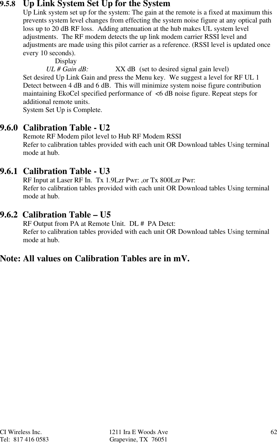 CI Wireless Inc. 1211 Ira E Woods Ave 62Tel:  817 416 0583 Grapevine, TX  760519.5.8 Up Link System Set Up for the SystemUp Link system set up for the system: The gain at the remote is a fixed at maximum thisprevents system level changes from effecting the system noise figure at any optical pathloss up to 20 dB RF loss.  Adding attenuation at the hub makes UL system leveladjustments.  The RF modem detects the up link modem carrier RSSI level andadjustments are made using this pilot carrier as a reference. (RSSI level is updated onceevery 10 seconds).     DisplayUL # Gain dB: XX dB  (set to desired signal gain level)Set desired Up Link Gain and press the Menu key.  We suggest a level for RF UL 1Detect between 4 dB and 6 dB.  This will minimize system noise figure contributionmaintaining EkoCel specified performance of  &lt;6 dB noise figure. Repeat steps foradditional remote units.System Set Up is Complete.9.6.0 Calibration Table - U2Remote RF Modem pilot level to Hub RF Modem RSSIRefer to calibration tables provided with each unit OR Download tables Using terminalmode at hub.9.6.1 Calibration Table - U3RF Input at Laser RF In.  Tx 1.9Lzr Pwr: ,or Tx 800Lzr Pwr:Refer to calibration tables provided with each unit OR Download tables Using terminalmode at hub.9.6.2  Calibration Table – U5RF Output from PA at Remote Unit.  DL #  PA Detct:Refer to calibration tables provided with each unit OR Download tables Using terminalmode at hub.Note: All values on Calibration Tables are in mV.