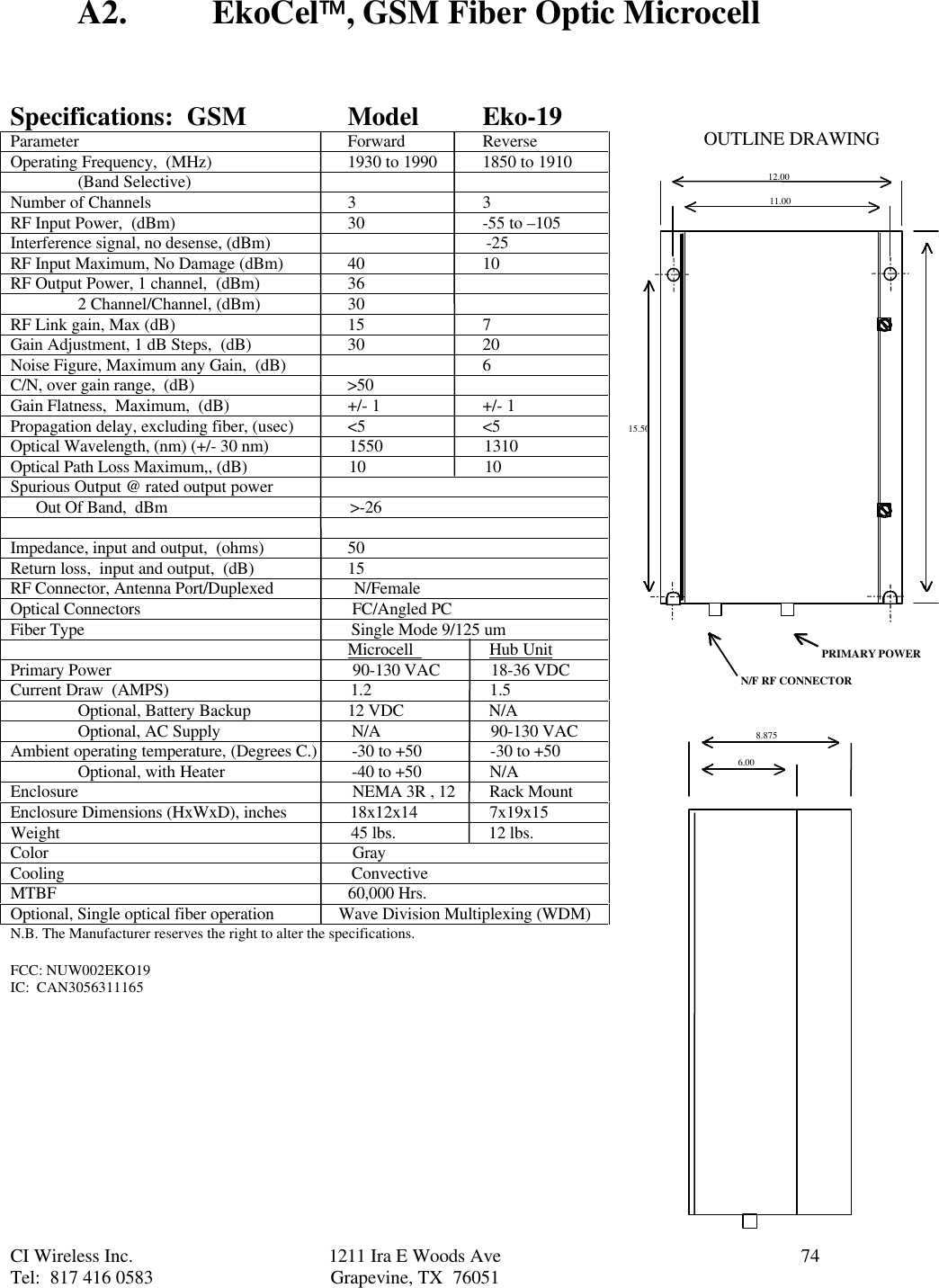 CI Wireless Inc. 1211 Ira E Woods Ave 74Tel:  817 416 0583 Grapevine, TX  76051A2. EkoCel, GSM Fiber Optic MicrocellSpecifications:  GSM ModelEko-19Parameter Forward ReverseOperating Frequency,  (MHz) 1930 to 1990 1850 to 1910(Band Selective)Number of Channels 3 3RF Input Power,  (dBm) 30 -55 to –105Interference signal, no desense, (dBm)                                                   -25RF Input Maximum, No Damage (dBm) 40 10RF Output Power, 1 channel,  (dBm) 362 Channel/Channel, (dBm) 30RF Link gain, Max (dB) 15 7Gain Adjustment, 1 dB Steps,  (dB) 30 20Noise Figure, Maximum any Gain,  (dB) 6C/N, over gain range,  (dB)                                    &gt;50Gain Flatness,  Maximum,  (dB) +/- 1 +/- 1Propagation delay, excluding fiber, (usec) &lt;5 &lt;5Optical Wavelength, (nm) (+/- 30 nm)                   1550                        1310Optical Path Loss Maximum,, (dB)                        10                            10Spurious Output @ rated output power      Out Of Band,  dBm                                           &gt;-26Impedance, input and output,  (ohms) 50Return loss,  input and output,  (dB) 15RF Connector, Antenna Port/Duplexed                   N/FemaleOptical Connectors                                                  FC/Angled PCFiber Type                                                               Single Mode 9/125 um                                                                                Microcell                  Hub UnitPrimary Power                                                         90-130 VAC            18-36 VDCCurrent Draw  (AMPS)                                           1.2                            1.5Optional, Battery Backup 12 VDC                    N/AOptional, AC Supply  N/A                          90-130 VACAmbient operating temperature, (Degrees C.)  -30 to +50                -30 to +50Optional, with Heater  -40 to +50                N/AEnclosure                  NEMA 3R , 12        Rack MountEnclosure Dimensions (HxWxD), inches               18x12x14                 7x19x15Weight                                                                     45 lbs.                      12 lbs.Color                                                                        GrayCooling                                                                    ConvectiveMTBF                                                                     60,000 Hrs.Optional, Single optical fiber operation               Wave Division Multiplexing (WDM)N.B. The Manufacturer reserves the right to alter the specifications.FCC: NUW002EKO19IC:  CAN305631116512.0011.0015.508.8756.00PRIMARY POWERN/F RF CONNECTOROUTLINE DRAWING