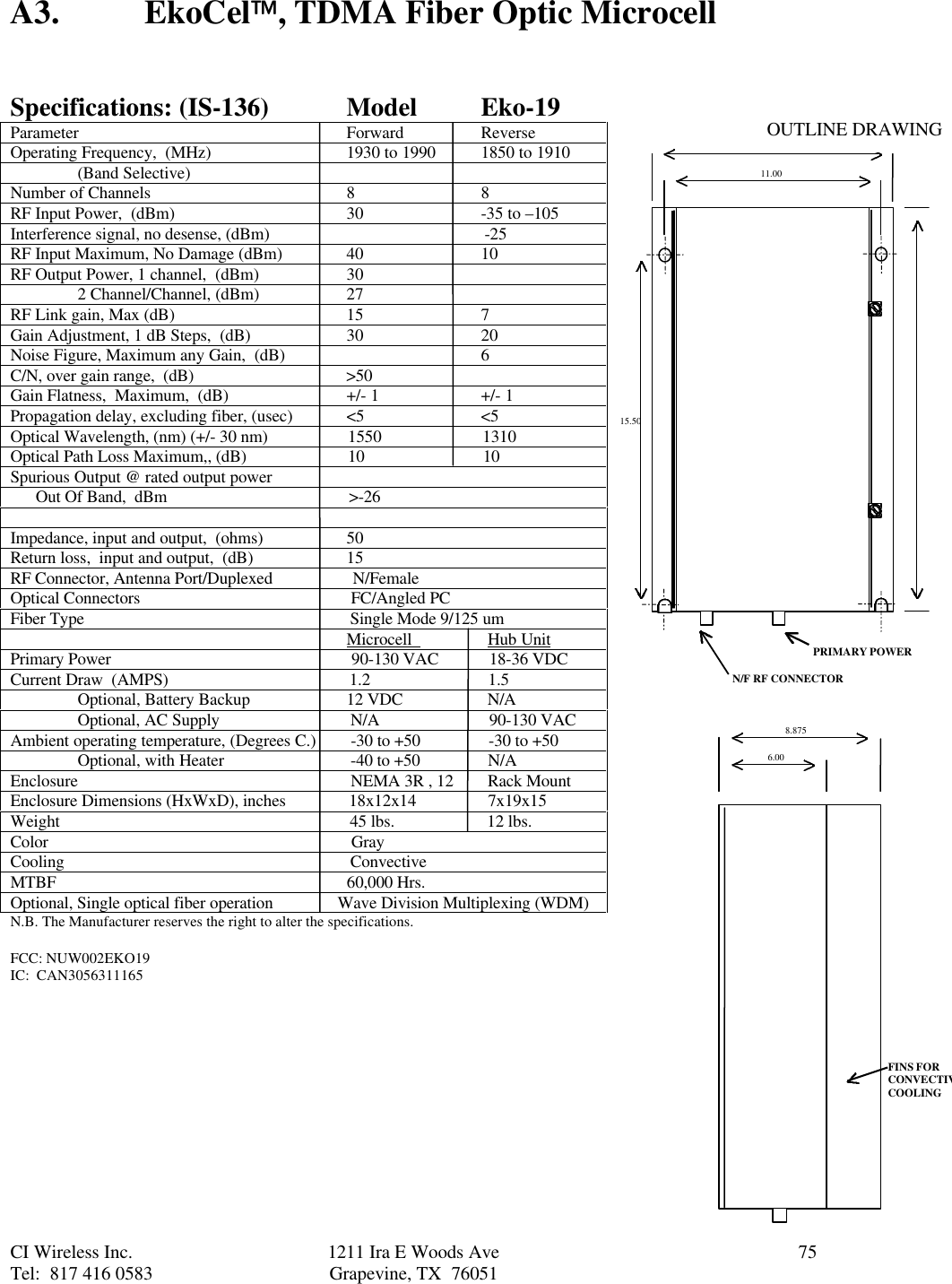 CI Wireless Inc. 1211 Ira E Woods Ave 75Tel:  817 416 0583 Grapevine, TX  76051A3. EkoCel, TDMA Fiber Optic MicrocellSpecifications: (IS-136) Model Eko-19Parameter Forward ReverseOperating Frequency,  (MHz) 1930 to 1990 1850 to 1910(Band Selective)Number of Channels 8 8RF Input Power,  (dBm) 30 -35 to –105Interference signal, no desense, (dBm)                                                   -25RF Input Maximum, No Damage (dBm) 40 10RF Output Power, 1 channel,  (dBm) 302 Channel/Channel, (dBm)27RF Link gain, Max (dB) 15 7Gain Adjustment, 1 dB Steps,  (dB) 30 20Noise Figure, Maximum any Gain,  (dB) 6C/N, over gain range,  (dB)                                    &gt;50Gain Flatness,  Maximum,  (dB) +/- 1 +/- 1Propagation delay, excluding fiber, (usec) &lt;5 &lt;5Optical Wavelength, (nm) (+/- 30 nm)                   1550                        1310Optical Path Loss Maximum,, (dB)                        10                            10Spurious Output @ rated output power      Out Of Band,  dBm                                           &gt;-26Impedance, input and output,  (ohms) 50Return loss,  input and output,  (dB) 15RF Connector, Antenna Port/Duplexed                   N/FemaleOptical Connectors                                                  FC/Angled PCFiber Type                                                               Single Mode 9/125 um                                                                                Microcell                  Hub UnitPrimary Power                                                         90-130 VAC            18-36 VDCCurrent Draw  (AMPS)                                           1.2                            1.5Optional, Battery Backup 12 VDC                    N/AOptional, AC Supply  N/A                          90-130 VACAmbient operating temperature, (Degrees C.)  -30 to +50                -30 to +50Optional, with Heater  -40 to +50                N/AEnclosure                  NEMA 3R , 12        Rack MountEnclosure Dimensions (HxWxD), inches               18x12x14                 7x19x15Weight                                                                     45 lbs.                      12 lbs.Color                                                                        GrayCooling                                                                    ConvectiveMTBF                                                                     60,000 Hrs.Optional, Single optical fiber operation               Wave Division Multiplexing (WDM)N.B. The Manufacturer reserves the right to alter the specifications.FCC: NUW002EKO19IC:  CAN305631116512.0011.0015.508.8756.00PRIMARY POWERN/F RF CONNECTORFINS FORCONVECTIVECOOLINGOUTLINE DRAWING