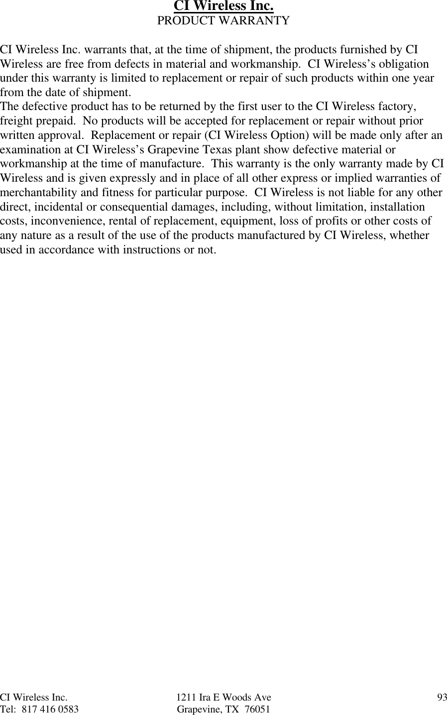 CI Wireless Inc. 1211 Ira E Woods Ave 93Tel:  817 416 0583 Grapevine, TX  76051CI Wireless Inc.PRODUCT WARRANTYCI Wireless Inc. warrants that, at the time of shipment, the products furnished by CIWireless are free from defects in material and workmanship.  CI Wireless’s obligationunder this warranty is limited to replacement or repair of such products within one yearfrom the date of shipment.The defective product has to be returned by the first user to the CI Wireless factory,freight prepaid.  No products will be accepted for replacement or repair without priorwritten approval.  Replacement or repair (CI Wireless Option) will be made only after anexamination at CI Wireless’s Grapevine Texas plant show defective material orworkmanship at the time of manufacture.  This warranty is the only warranty made by CIWireless and is given expressly and in place of all other express or implied warranties ofmerchantability and fitness for particular purpose.  CI Wireless is not liable for any otherdirect, incidental or consequential damages, including, without limitation, installationcosts, inconvenience, rental of replacement, equipment, loss of profits or other costs ofany nature as a result of the use of the products manufactured by CI Wireless, whetherused in accordance with instructions or not.