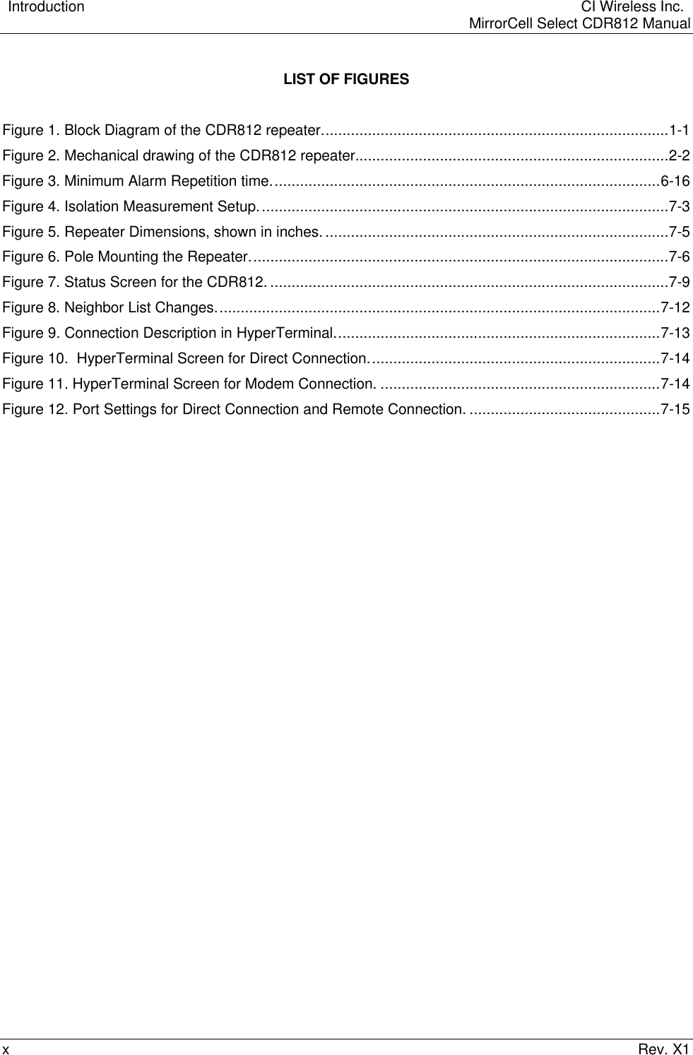    Introduction  CI Wireless Inc.    MirrorCell Select CDR812 ManualxRev. X1LIST OF FIGURESFigure 1. Block Diagram of the CDR812 repeater..................................................................................1-1Figure 2. Mechanical drawing of the CDR812 repeater..........................................................................2-2Figure 3. Minimum Alarm Repetition time............................................................................................6-16Figure 4. Isolation Measurement Setup.................................................................................................7-3Figure 5. Repeater Dimensions, shown in inches. .................................................................................7-5Figure 6. Pole Mounting the Repeater...................................................................................................7-6Figure 7. Status Screen for the CDR812. ..............................................................................................7-9Figure 8. Neighbor List Changes.........................................................................................................7-12Figure 9. Connection Description in HyperTerminal.............................................................................7-13Figure 10.  HyperTerminal Screen for Direct Connection.....................................................................7-14Figure 11. HyperTerminal Screen for Modem Connection. ..................................................................7-14Figure 12. Port Settings for Direct Connection and Remote Connection. .............................................7-15