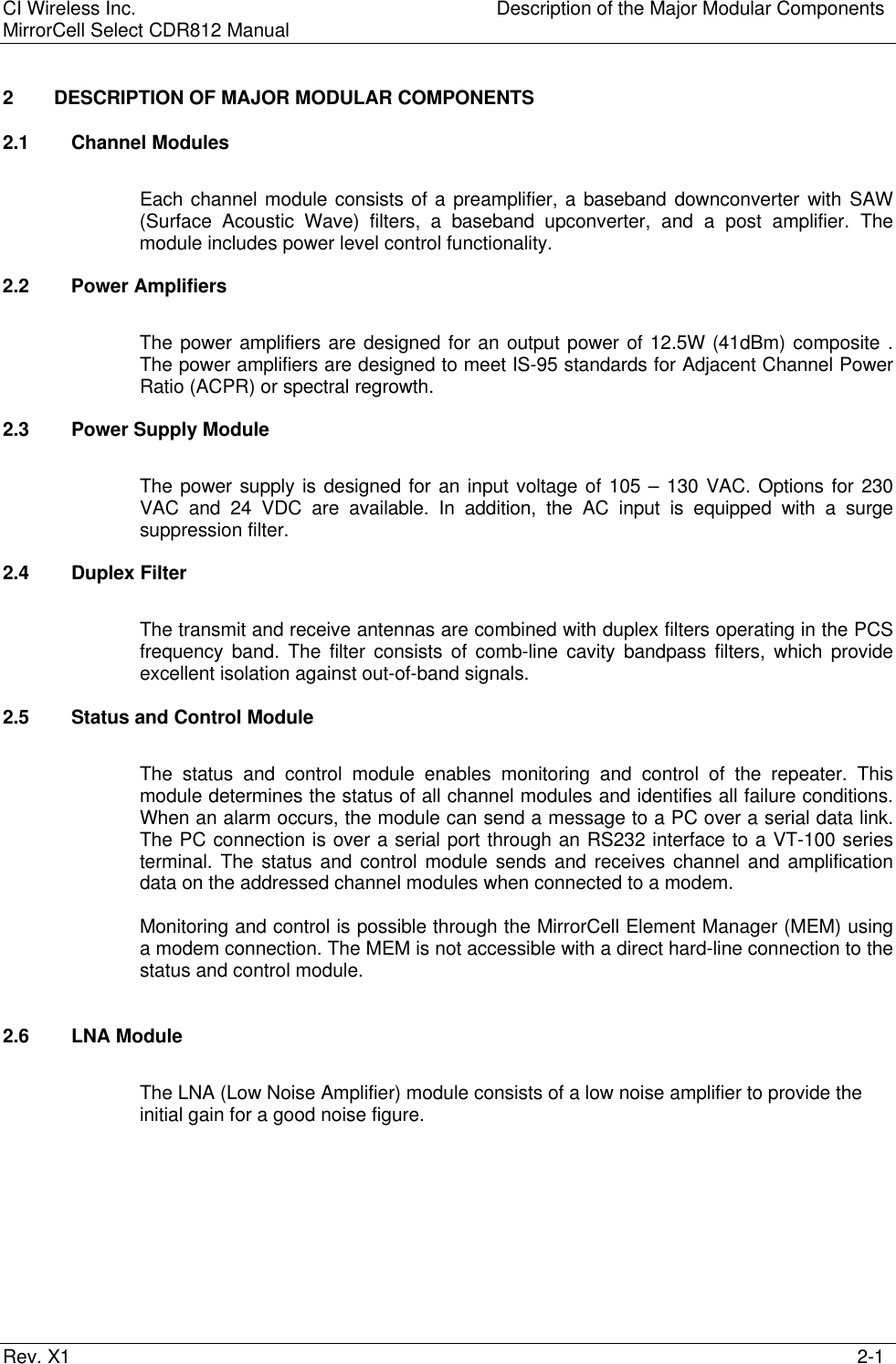 CI Wireless Inc. Description of the Major Modular ComponentsMirrorCell Select CDR812 ManualRev. X1 2-12 DESCRIPTION OF MAJOR MODULAR COMPONENTS2.1 Channel ModulesEach channel module consists of a preamplifier, a baseband downconverter with SAW(Surface Acoustic Wave) filters, a baseband upconverter, and a post amplifier. Themodule includes power level control functionality.2.2 Power AmplifiersThe power amplifiers are designed for an output power of 12.5W (41dBm) composite .The power amplifiers are designed to meet IS-95 standards for Adjacent Channel PowerRatio (ACPR) or spectral regrowth.2.3 Power Supply ModuleThe power supply is designed for an input voltage of 105 – 130 VAC. Options for 230VAC and 24 VDC are available. In addition, the AC input is equipped with a surgesuppression filter.2.4 Duplex FilterThe transmit and receive antennas are combined with duplex filters operating in the PCSfrequency band. The filter consists of comb-line cavity bandpass filters, which provideexcellent isolation against out-of-band signals.2.5 Status and Control ModuleThe status and control module enables monitoring and control of the repeater. Thismodule determines the status of all channel modules and identifies all failure conditions.When an alarm occurs, the module can send a message to a PC over a serial data link.The PC connection is over a serial port through an RS232 interface to a VT-100 seriesterminal. The status and control module sends and receives channel and amplificationdata on the addressed channel modules when connected to a modem.Monitoring and control is possible through the MirrorCell Element Manager (MEM) usinga modem connection. The MEM is not accessible with a direct hard-line connection to thestatus and control module.2.6 LNA ModuleThe LNA (Low Noise Amplifier) module consists of a low noise amplifier to provide theinitial gain for a good noise figure.